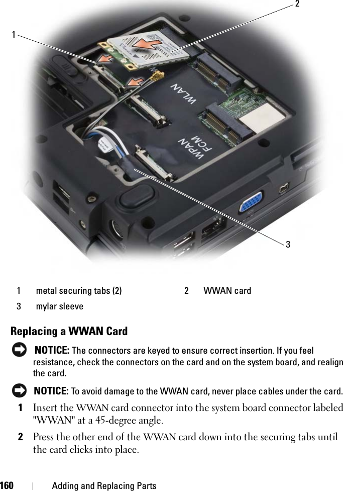 160 Adding and Replacing PartsReplacing a WWAN CardNOTICE: The connectors are keyed to ensure correct insertion. If you feel resistance, check the connectors on the card and on the system board, and realign the card.NOTICE: To avoid damage to the WWAN card, never place cables under the card.1Insert the WWAN card connector into the system board connector labeled &quot;WWAN&quot; at a 45-degree angle.2Press the other end of the WWAN card down into the securing tabs until the card clicks into place.1 metal securing tabs (2) 2 WWAN card3 mylar sleeve123
