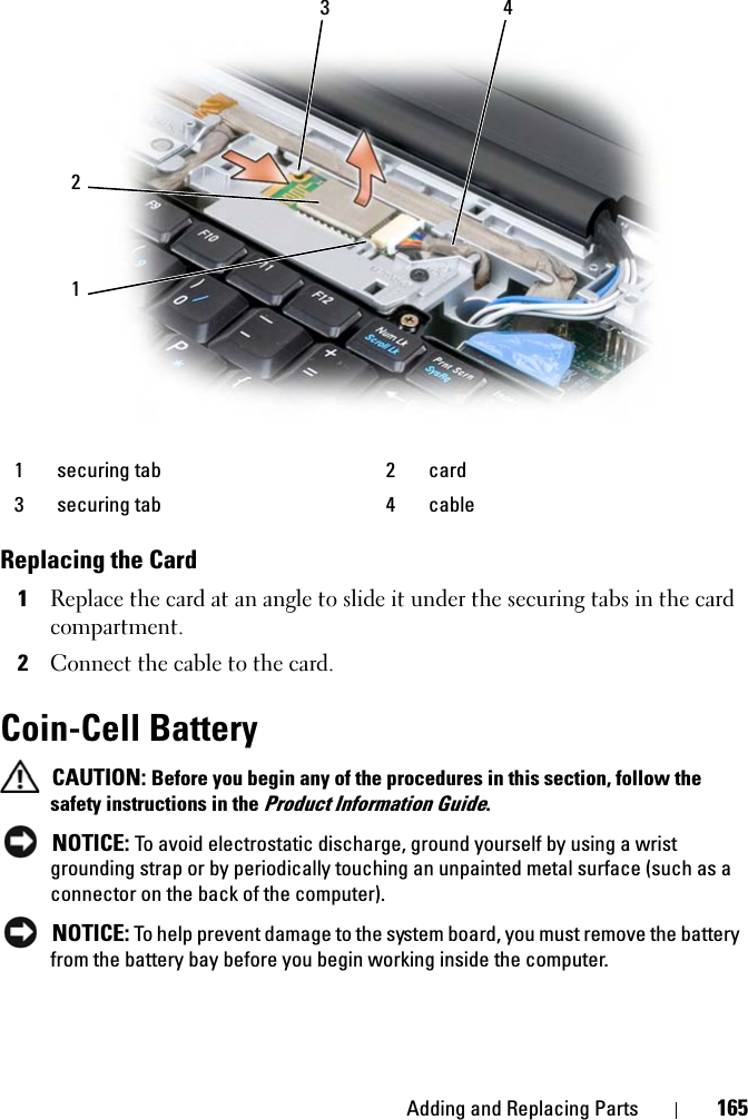 Adding and Replacing Parts 165Replacing the Card1Replace the card at an angle to slide it under the securing tabs in the card compartment.2Connect the cable to the card. Coin-Cell BatteryCAUTION: Before you begin any of the procedures in this section, follow the safety instructions in the Product Information Guide.NOTICE: To avoid electrostatic discharge, ground yourself by using a wrist grounding strap or by periodically touching an unpainted metal surface (such as a connector on the back of the computer).NOTICE: To help prevent damage to the system board, you must remove the battery from the battery bay before you begin working inside the computer. 1 securing tab 2 card3 securing tab 4 cable1423