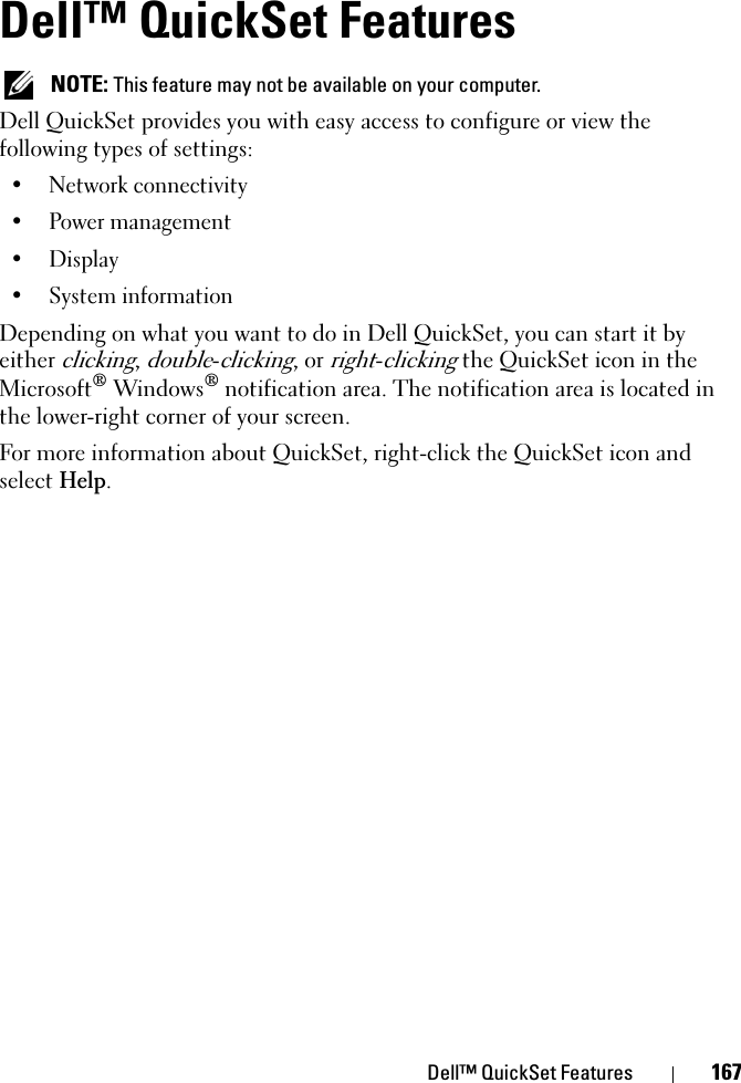 Dell™ QuickSet Features 167Dell™ QuickSet FeaturesNOTE: This feature may not be available on your computer.Dell QuickSet provides you with easy access to configure or view the following types of settings:• Network connectivity• Power management• Display• System informationDepending on what you want to do in Dell QuickSet, you can start it by either clicking,double-clicking, or right-clicking the QuickSet icon in the Microsoft® Windows® notification area. The notification area is located in the lower-right corner of your screen.For more information about QuickSet, right-click the QuickSet icon and select Help.