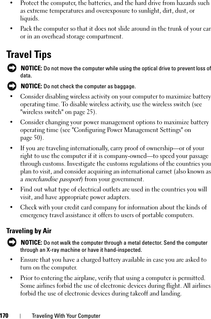 170 Traveling With Your Computer• Protect the computer, the batteries, and the hard drive from hazards such as extreme temperatures and overexposure to sunlight, dirt, dust, or liquids.• Pack the computer so that it does not slide around in the trunk of your car or in an overhead storage compartment.Travel TipsNOTICE: Do not move the computer while using the optical drive to prevent loss of data.NOTICE: Do not check the computer as baggage.• Consider disabling wireless activity on your computer to maximize battery operating time. To disable wireless activity, use the wireless switch (see &quot;wireless switch&quot; on page 25).• Consider changing your power management options to maximize battery operating time (see &quot;Configuring Power Management Settings&quot; on page 50).• If you are traveling internationally, carry proof of ownership—or of your right to use the computer if it is company-owned—to speed your passage through customs. Investigate the customs regulations of the countries you plan to visit, and consider acquiring an international carnet (also known as amerchandise passport) from your government.• Find out what type of electrical outlets are used in the countries you will visit, and have appropriate power adapters.• Check with your credit card company for information about the kinds of emergency travel assistance it offers to users of portable computers.Traveling by AirNOTICE: Do not walk the computer through a metal detector. Send the computer through an X-ray machine or have it hand-inspected.• Ensure that you have a charged battery available in case you are asked to turn on the computer.• Prior to entering the airplane, verify that using a computer is permitted. Some airlines forbid the use of electronic devices during flight. All airlines forbid the use of electronic devices during takeoff and landing.