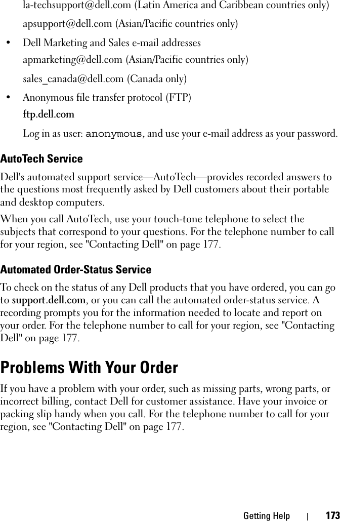 Getting Help 173la-techsupport@dell.com (Latin America and Caribbean countries only)apsupport@dell.com (Asian/Pacific countries only)• Dell Marketing and Sales e-mail addressesapmarketing@dell.com (Asian/Pacific countries only)sales_canada@dell.com (Canada only)• Anonymous file transfer protocol (FTP)ftp.dell.comLog in as user: anonymous, and use your e-mail address as your password.AutoTech ServiceDell&apos;s automated support service—AutoTech—provides recorded answers to the questions most frequently asked by Dell customers about their portable and desktop computers.When you call AutoTech, use your touch-tone telephone to select the subjects that correspond to your questions. For the telephone number to call for your region, see &quot;Contacting Dell&quot; on page 177.Automated Order-Status ServiceTo check on the status of any Dell products that you have ordered, you can go to support.dell.com, or you can call the automated order-status service. A recording prompts you for the information needed to locate and report on your order. For the telephone number to call for your region, see &quot;Contacting Dell&quot; on page 177.Problems With Your OrderIf you have a problem with your order, such as missing parts, wrong parts, or incorrect billing, contact Dell for customer assistance. Have your invoice or packing slip handy when you call. For the telephone number to call for your region, see &quot;Contacting Dell&quot; on page 177.