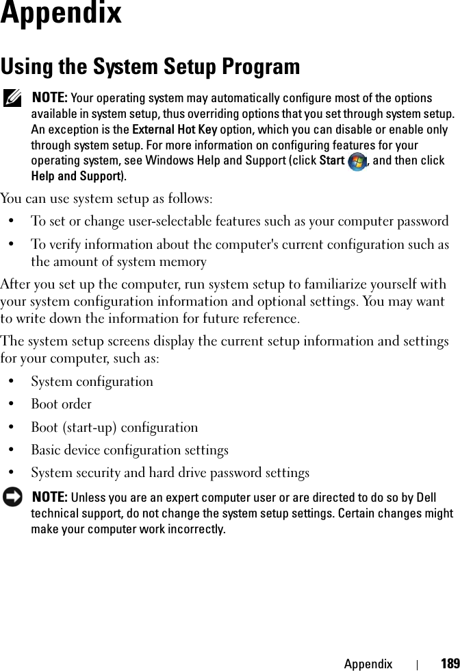 Appendix 189AppendixUsing the System Setup ProgramNOTE: Your operating system may automatically configure most of the options available in system setup, thus overriding options that you set through system setup. An exception is the External Hot Key option, which you can disable or enable only through system setup. For more information on configuring features for your operating system, see Windows Help and Support (click Start , and then click Help and Support).You can use system setup as follows:• To set or change user-selectable features such as your computer password• To verify information about the computer&apos;s current configuration such as the amount of system memoryAfter you set up the computer, run system setup to familiarize yourself with your system configuration information and optional settings. You may want to write down the information for future reference.The system setup screens display the current setup information and settings for your computer, such as:• System configuration• Boot order• Boot (start-up) configuration • Basic device configuration settings• System security and hard drive password settingsNOTE: Unless you are an expert computer user or are directed to do so by Dell technical support, do not change the system setup settings. Certain changes might make your computer work incorrectly. 
