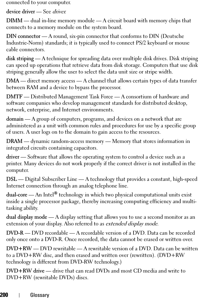 200 Glossaryconnected to your computer.device driver — See driver.DIMM — dual in-line memory module — A circuit board with memory chips that connects to a memory module on the system board.DIN connector — A round, six-pin connector that conforms to DIN (Deutsche Industrie-Norm) standards; it is typically used to connect PS/2 keyboard or mouse cable connectors.disk striping — A technique for spreading data over multiple disk drives. Disk striping can speed up operations that retrieve data from disk storage. Computers that use disk striping generally allow the user to select the data unit size or stripe width.DMA — direct memory access — A channel that allows certain types of data transfer between RAM and a device to bypass the processor.DMTF — Distributed Management Task Force — A consortium of hardware and software companies who develop management standards for distributed desktop, network, enterprise, and Internet environments.domain — A group of computers, programs, and devices on a network that are administered as a unit with common rules and procedures for use by a specific group of users. A user logs on to the domain to gain access to the resources.DRAM — dynamic random-access memory — Memory that stores information in integrated circuits containing capacitors.driver — Software that allows the operating system to control a device such as a printer. Many devices do not work properly if the correct driver is not installed in the computer.DSL — Digital Subscriber Line — A technology that provides a constant, high-speed Internet connection through an analog telephone line. dual-core — An Intel® technology in which two physical computational units exist inside a single processor package, thereby increasing computing efficiency and multi-tasking ability.dual display mode — A display setting that allows you to use a second monitor as an extension of your display. Also referred to as extended display mode.DVD-R — DVD recordable — A recordable version of a DVD. Data can be recorded only once onto a DVD-R. Once recorded, the data cannot be erased or written over.DVD+RW — DVD rewritable — A rewritable version of a DVD. Data can be written to a DVD+RW disc, and then erased and written over (rewritten). (DVD+RW technology is different from DVD-RW technology.)DVD+RW drive — drive that can read DVDs and most CD media and write to DVD+RW (rewritable DVDs) discs.