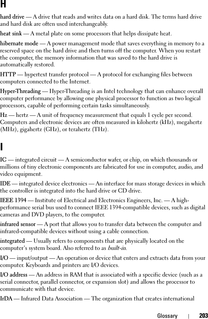 Glossary 203Hhard drive — A drive that reads and writes data on a hard disk. The terms hard drive and hard disk are often used interchangeably.heat sink — A metal plate on some processors that helps dissipate heat.hibernate mode — A power management mode that saves everything in memory to a reserved space on the hard drive and then turns off the computer. When you restart the computer, the memory information that was saved to the hard drive is automatically restored.HTTP — hypertext transfer protocol — A protocol for exchanging files between computers connected to the Internet. Hyper-Threading — Hyper-Threading is an Intel technology that can enhance overall computer performance by allowing one physical processor to function as two logical processors, capable of performing certain tasks simultaneously.Hz — hertz — A unit of frequency measurement that equals 1 cycle per second. Computers and electronic devices are often measured in kilohertz (kHz), megahertz (MHz), gigahertz (GHz), or terahertz (THz).IIC — integrated circuit — A semiconductor wafer, or chip, on which thousands or millions of tiny electronic components are fabricated for use in computer, audio, and video equipment. IDE — integrated device electronics — An interface for mass storage devices in which the controller is integrated into the hard drive or CD drive.IEEE 1394 — Institute of Electrical and Electronics Engineers, Inc. — A high-performance serial bus used to connect IEEE 1394-compatible devices, such as digital cameras and DVD players, to the computer. infrared sensor — A port that allows you to transfer data between the computer and infrared-compatible devices without using a cable connection.integrated — Usually refers to components that are physically located on the computer’s system board. Also referred to as built-in.I/O — input/output — An operation or device that enters and extracts data from your computer. Keyboards and printers are I/O devices. I/O address — An address in RAM that is associated with a specific device (such as a serial connector, parallel connector, or expansion slot) and allows the processor to communicate with that device.IrDA — Infrared Data Association — The organization that creates international 
