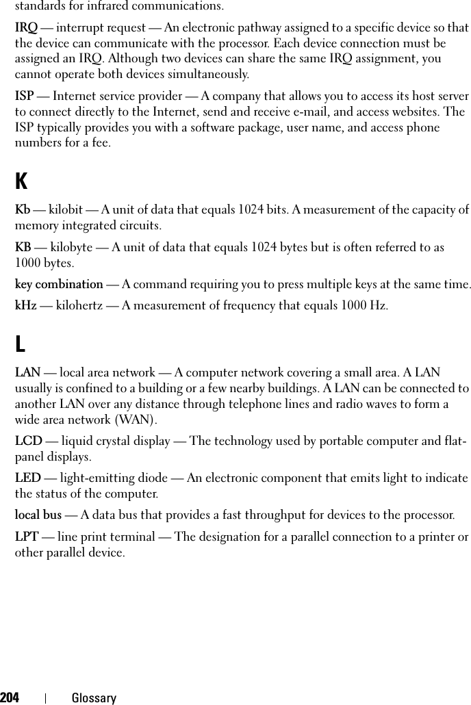 204 Glossarystandards for infrared communications.IRQ — interrupt request — An electronic pathway assigned to a specific device so that the device can communicate with the processor. Each device connection must be assigned an IRQ. Although two devices can share the same IRQ assignment, you cannot operate both devices simultaneously.ISP — Internet service provider — A company that allows you to access its host server to connect directly to the Internet, send and receive e-mail, and access websites. The ISP typically provides you with a software package, user name, and access phone numbers for a fee. KKb — kilobit — A unit of data that equals 1024 bits. A measurement of the capacity of memory integrated circuits.KB — kilobyte — A unit of data that equals 1024 bytes but is often referred to as 1000 bytes.key combination — A command requiring you to press multiple keys at the same time.kHz — kilohertz — A measurement of frequency that equals 1000 Hz.LLAN — local area network — A computer network covering a small area. A LAN usually is confined to a building or a few nearby buildings. A LAN can be connected to another LAN over any distance through telephone lines and radio waves to form a wide area network (WAN).LCD — liquid crystal display — The technology used by portable computer and flat-panel displays.LED — light-emitting diode — An electronic component that emits light to indicate the status of the computer.local bus — A data bus that provides a fast throughput for devices to the processor.LPT — line print terminal — The designation for a parallel connection to a printer or other parallel device. 