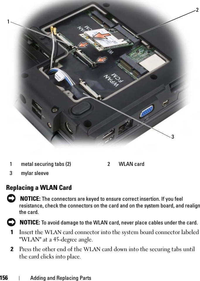 156 Adding and Replacing PartsReplacing a WLAN CardNOTICE: The connectors are keyed to ensure correct insertion. If you feel resistance, check the connectors on the card and on the system board, and realign the card.NOTICE: To avoid damage to the WLAN card, never place cables under the card.1Insert the WLAN card connector into the system board connector labeled &quot;WLAN&quot; at a 45-degree angle.2Press the other end of the WLAN card down into the securing tabs until the card clicks into place.1 metal securing tabs (2) 2 WLAN card3 mylar sleeve123