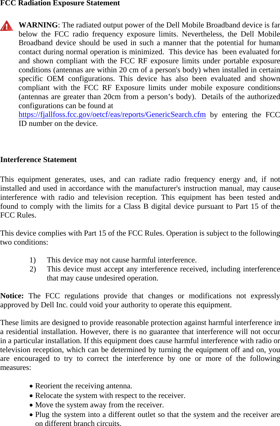  FCC Radiation Exposure Statement   WARNING: The radiated output power of the Dell Mobile Broadband device is far below the FCC radio frequency exposure limits. Nevertheless, the Dell Mobile Broadband device should be used in such a manner that the potential for human contact during normal operation is minimized.  This device has  been evaluated for and shown compliant with the FCC RF exposure limits under portable exposure conditions (antennas are within 20 cm of a person&apos;s body) when installed in certain specific OEM configurations. This device has also been evaluated and shown compliant with the FCC RF Exposure limits under mobile exposure conditions (antennas are greater than 20cm from a person’s body).  Details of the authorized configurations can be found at https://fjallfoss.fcc.gov/oetcf/eas/reports/GenericSearch.cfm by entering the FCC ID number on the device.   Interference Statement  This equipment generates, uses, and can radiate radio frequency energy and, if not installed and used in accordance with the manufacturer&apos;s instruction manual, may cause interference with radio and television reception. This equipment has been tested and found to comply with the limits for a Class B digital device pursuant to Part 15 of the FCC Rules.  This device complies with Part 15 of the FCC Rules. Operation is subject to the following two conditions:   1) This device may not cause harmful interference. 2) This device must accept any interference received, including interference that may cause undesired operation.  Notice: The FCC regulations provide that changes or modifications not expressly approved by Dell Inc. could void your authority to operate this equipment.  These limits are designed to provide reasonable protection against harmful interference in a residential installation. However, there is no guarantee that interference will not occur in a particular installation. If this equipment does cause harmful interference with radio or television reception, which can be determined by turning the equipment off and on, you are encouraged to try to correct the interference by one or more of the following measures:   • Reorient the receiving antenna. • Relocate the system with respect to the receiver. • Move the system away from the receiver. • Plug the system into a different outlet so that the system and the receiver are on different branch circuits. 