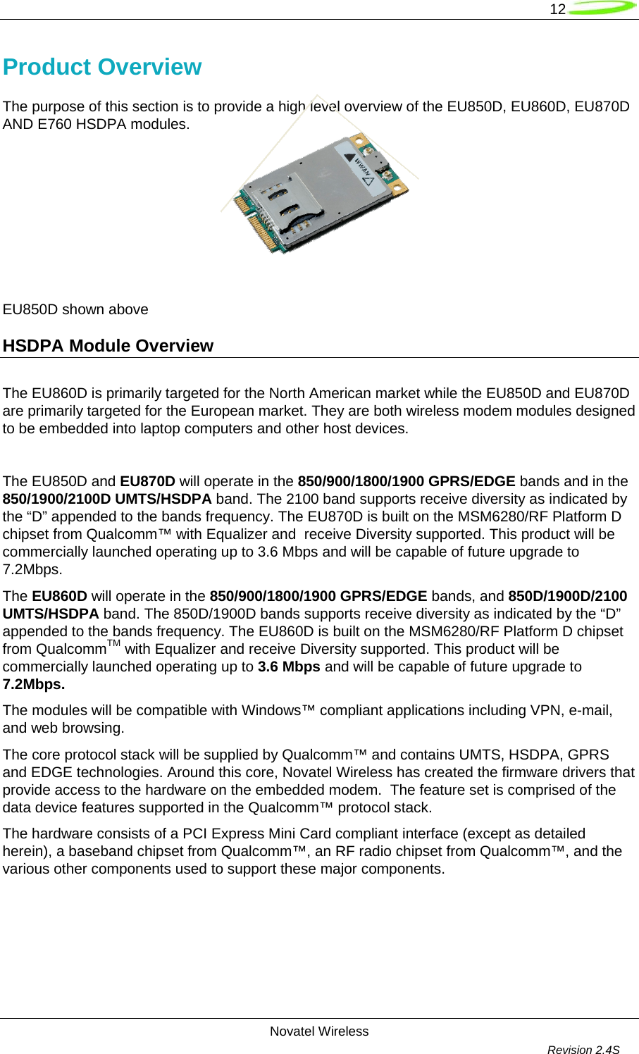   12  Novatel Wireless         Revision 2.4S  Product Overview The purpose of this section is to provide a high level overview of the EU850D, EU860D, EU870D AND E760 HSDPA modules.            EU850D shown above                       HSDPA Module Overview     The EU860D is primarily targeted for the North American market while the EU850D and EU870D are primarily targeted for the European market. They are both wireless modem modules designed to be embedded into laptop computers and other host devices.  The EU850D and EU870D will operate in the 850/900/1800/1900 GPRS/EDGE bands and in the 850/1900/2100D UMTS/HSDPA band. The 2100 band supports receive diversity as indicated by the “D” appended to the bands frequency. The EU870D is built on the MSM6280/RF Platform D chipset from Qualcomm™ with Equalizer and  receive Diversity supported. This product will be commercially launched operating up to 3.6 Mbps and will be capable of future upgrade to 7.2Mbps.  The EU860D will operate in the 850/900/1800/1900 GPRS/EDGE bands, and 850D/1900D/2100 UMTS/HSDPA band. The 850D/1900D bands supports receive diversity as indicated by the “D” appended to the bands frequency. The EU860D is built on the MSM6280/RF Platform D chipset from QualcommTM with Equalizer and receive Diversity supported. This product will be commercially launched operating up to 3.6 Mbps and will be capable of future upgrade to 7.2Mbps.  The modules will be compatible with Windows™ compliant applications including VPN, e-mail, and web browsing.  The core protocol stack will be supplied by Qualcomm™ and contains UMTS, HSDPA, GPRS and EDGE technologies. Around this core, Novatel Wireless has created the firmware drivers that provide access to the hardware on the embedded modem.  The feature set is comprised of the data device features supported in the Qualcomm™ protocol stack.  The hardware consists of a PCI Express Mini Card compliant interface (except as detailed herein), a baseband chipset from Qualcomm™, an RF radio chipset from Qualcomm™, and the various other components used to support these major components.     