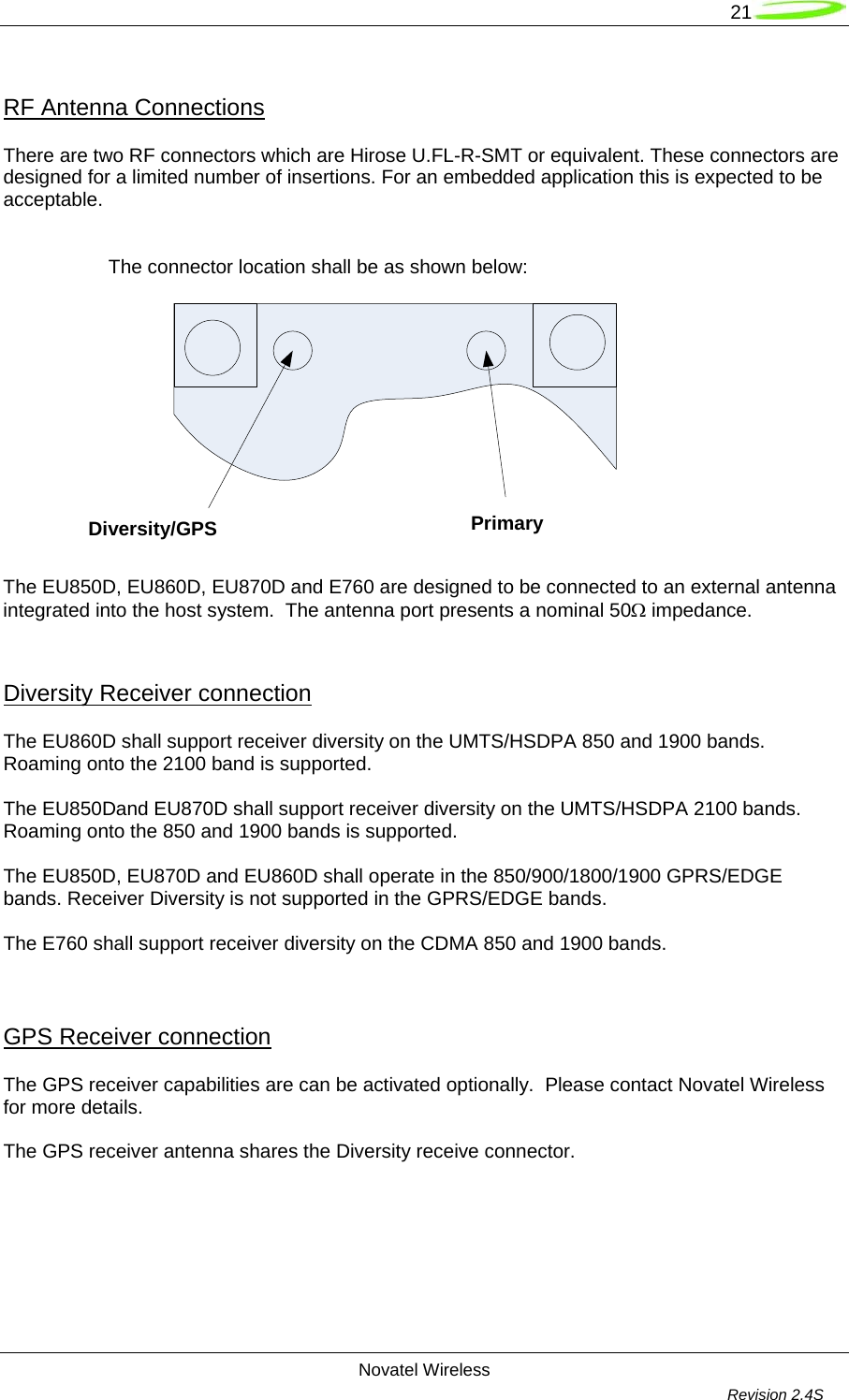   21  Novatel Wireless         Revision 2.4S  RF Antenna Connections  There are two RF connectors which are Hirose U.FL-R-SMT or equivalent. These connectors are designed for a limited number of insertions. For an embedded application this is expected to be acceptable.    The connector location shall be as shown below:   The EU850D, EU860D, EU870D and E760 are designed to be connected to an external antenna integrated into the host system.  The antenna port presents a nominal 50Ω impedance.  Diversity Receiver connection The EU860D shall support receiver diversity on the UMTS/HSDPA 850 and 1900 bands. Roaming onto the 2100 band is supported.  The EU850Dand EU870D shall support receiver diversity on the UMTS/HSDPA 2100 bands. Roaming onto the 850 and 1900 bands is supported.  The EU850D, EU870D and EU860D shall operate in the 850/900/1800/1900 GPRS/EDGE bands. Receiver Diversity is not supported in the GPRS/EDGE bands.  The E760 shall support receiver diversity on the CDMA 850 and 1900 bands.   GPS Receiver connection The GPS receiver capabilities are can be activated optionally.  Please contact Novatel Wireless for more details.  The GPS receiver antenna shares the Diversity receive connector. Diversity/GPS  Primary 