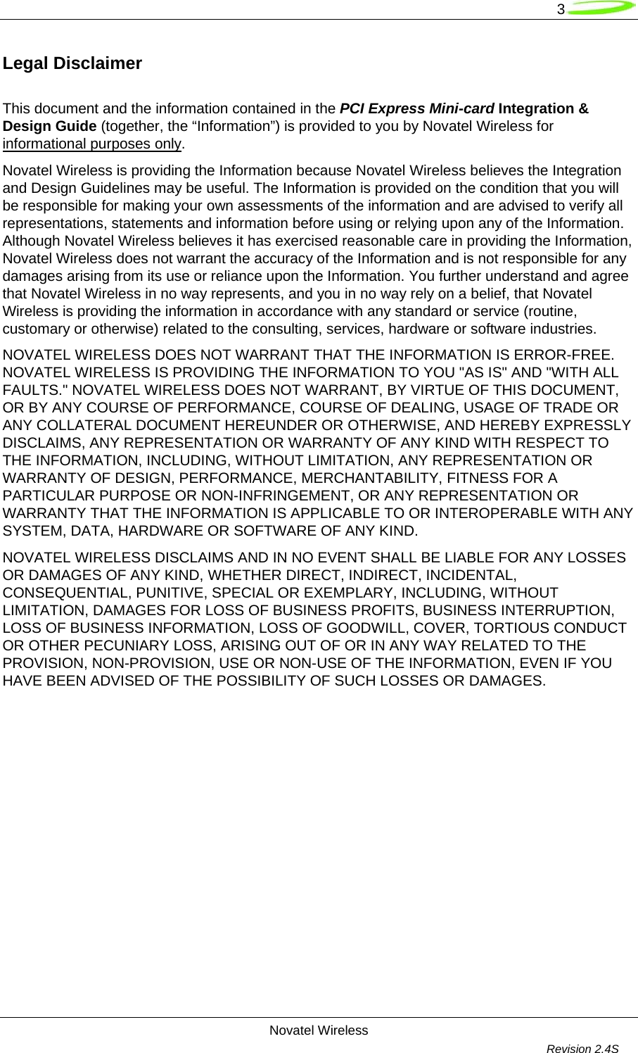   3 Novatel Wireless         Revision 2.4S  Legal Disclaimer  This document and the information contained in the PCI Express Mini-card Integration &amp; Design Guide (together, the “Information”) is provided to you by Novatel Wireless for informational purposes only.   Novatel Wireless is providing the Information because Novatel Wireless believes the Integration and Design Guidelines may be useful. The Information is provided on the condition that you will be responsible for making your own assessments of the information and are advised to verify all representations, statements and information before using or relying upon any of the Information. Although Novatel Wireless believes it has exercised reasonable care in providing the Information, Novatel Wireless does not warrant the accuracy of the Information and is not responsible for any damages arising from its use or reliance upon the Information. You further understand and agree that Novatel Wireless in no way represents, and you in no way rely on a belief, that Novatel Wireless is providing the information in accordance with any standard or service (routine, customary or otherwise) related to the consulting, services, hardware or software industries.  NOVATEL WIRELESS DOES NOT WARRANT THAT THE INFORMATION IS ERROR-FREE. NOVATEL WIRELESS IS PROVIDING THE INFORMATION TO YOU &quot;AS IS&quot; AND &quot;WITH ALL FAULTS.&quot; NOVATEL WIRELESS DOES NOT WARRANT, BY VIRTUE OF THIS DOCUMENT, OR BY ANY COURSE OF PERFORMANCE, COURSE OF DEALING, USAGE OF TRADE OR ANY COLLATERAL DOCUMENT HEREUNDER OR OTHERWISE, AND HEREBY EXPRESSLY DISCLAIMS, ANY REPRESENTATION OR WARRANTY OF ANY KIND WITH RESPECT TO THE INFORMATION, INCLUDING, WITHOUT LIMITATION, ANY REPRESENTATION OR WARRANTY OF DESIGN, PERFORMANCE, MERCHANTABILITY, FITNESS FOR A PARTICULAR PURPOSE OR NON-INFRINGEMENT, OR ANY REPRESENTATION OR WARRANTY THAT THE INFORMATION IS APPLICABLE TO OR INTEROPERABLE WITH ANY SYSTEM, DATA, HARDWARE OR SOFTWARE OF ANY KIND.  NOVATEL WIRELESS DISCLAIMS AND IN NO EVENT SHALL BE LIABLE FOR ANY LOSSES OR DAMAGES OF ANY KIND, WHETHER DIRECT, INDIRECT, INCIDENTAL, CONSEQUENTIAL, PUNITIVE, SPECIAL OR EXEMPLARY, INCLUDING, WITHOUT LIMITATION, DAMAGES FOR LOSS OF BUSINESS PROFITS, BUSINESS INTERRUPTION, LOSS OF BUSINESS INFORMATION, LOSS OF GOODWILL, COVER, TORTIOUS CONDUCT OR OTHER PECUNIARY LOSS, ARISING OUT OF OR IN ANY WAY RELATED TO THE PROVISION, NON-PROVISION, USE OR NON-USE OF THE INFORMATION, EVEN IF YOU HAVE BEEN ADVISED OF THE POSSIBILITY OF SUCH LOSSES OR DAMAGES.