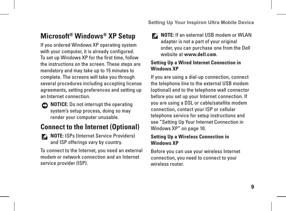 9Setting Up Your Inspiron Ultra Mobile Device Microsoft® Windows® XP  SetupIf you ordered Windows XP operating system with your computer, it is already configured. To set up Windows XP for the first time, follow the instructions on the screen. These steps are mandatory and may take up to 15 minutes to complete. The screens will take you through several procedures including accepting license agreements, setting preferences and setting up an Internet connection.NOTICE: Do not interrupt the operating system’s setup process, doing so may render your computer unusable. Connect to the  Internet (Optional)NOTE: ISPs (Internet Service Providers) and ISP offerings vary by country.To connect to the Internet, you need an external modem or network connection and an Internet service provider ( ISP). NOTE: If an external USB modem or WLAN adapter is not a part of your original order, you can purchase one from the Dell website at www.dell.com.Setting Up a Wired Internet Connection in Windows XPIf you are using a dial-up connection, connect the telephone line to the external USB modem (optional) and to the telephone wall connector before you set up your Internet connection. If you are using a DSL or cable/satellite modem connection, contact your ISP or cellular telephone service for setup instructions and see “Setting Up Your Internet Connection in Windows XP” on page 10.Setting Up a Wireless Connection in Windows XPBefore you can use your wireless Internet connection, you need to connect to your wireless router.