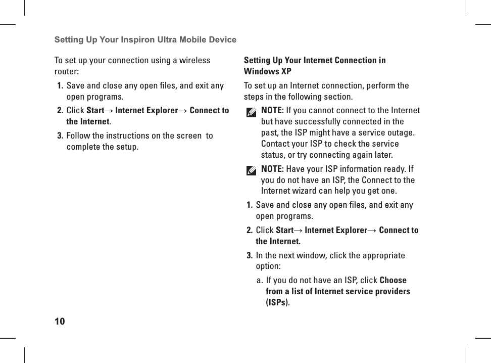 10Setting Up Your Inspiron Ultra Mobile Device To set up your connection using a wireless router:Save and close any open files, and exit any 1. open programs.Click 2. Start→ Internet Explorer→ Connect to the Internet.Follow the instructions on the screen  to 3. complete the setup. Setting Up Your Internet Connection in Windows XPTo set up an Internet connection, perform the steps in the following section.NOTE: If you cannot connect to the Internet but have successfully connected in the past, the ISP might have a service outage. Contact your ISP to check the service status, or try connecting again later. NOTE: Have your ISP information ready. If you do not have an ISP, the Connect to the Internet wizard can help you get one.Save and close any open files, and exit any 1. open programs.Click 2. Start→ lnternet Explorer→ Connect to the Internet.In the next window, click the appropriate 3. option:If you do not have an ISP, click a.  Choose from a list of Internet service providers (ISPs).