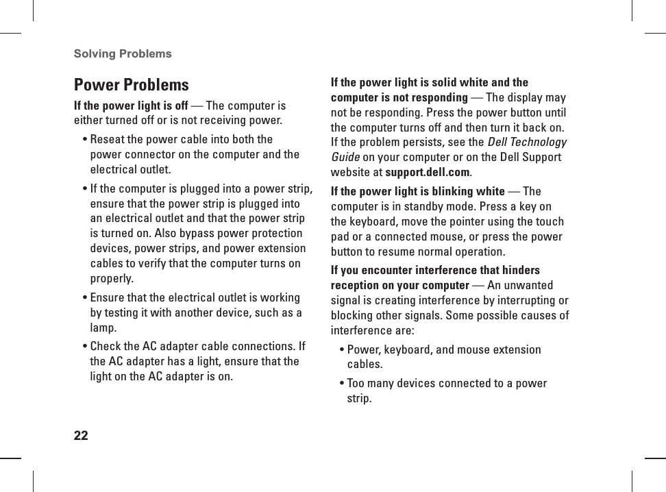 22Solving Problems Power Problems If the power light is off — The computer is either turned off or is not  receiving power.Reseat the power cable into both the • power connector on the computer and the electrical outlet.If the computer is plugged into a power strip, • ensure that the power strip is plugged into an electrical outlet and that the power strip is turned on. Also bypass power protection devices, power strips, and power extension cables to verify that the computer turns on properly.Ensure that the electrical outlet is working • by testing it with another device, such as a lamp.Check the AC adapter cable connections. If • the AC adapter has a light, ensure that the light on the AC adapter is on.If the power light is solid white and the computer is not responding — The display may not be responding. Press the power button until the computer turns off and then turn it back on. If the problem persists, see the Dell Technology Guide on your computer or on the Dell Support website at support.dell.com.If the power light is blinking white — The computer is in standby mode. Press a key on the keyboard, move the pointer using the touch pad or a connected mouse, or press the power button to resume normal operation.If you encounter interference that hinders reception on your computer — An unwanted signal is creating interference by interrupting or blocking other signals. Some possible causes of interference are:Power, keyboard, and mouse extension • cables.Too many devices connected to a power • strip.