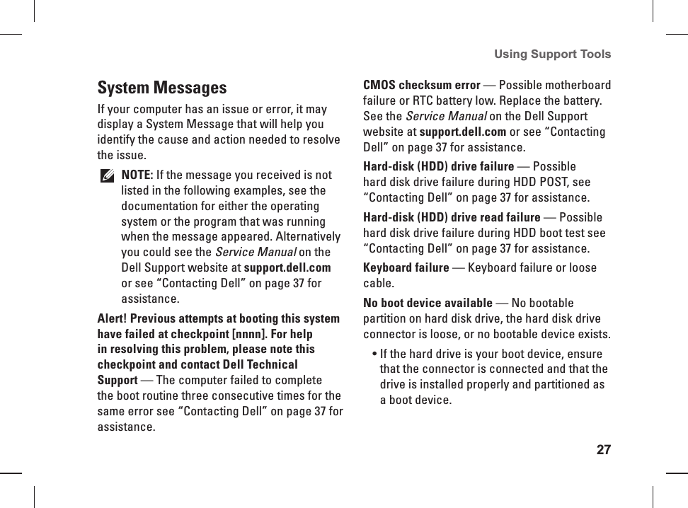 27Using Support Tools System  MessagesIf your computer has an issue or error, it may display a System Message that will help you identify the cause and action needed to resolve the issue. NOTE: If the message you received is not listed in the following examples, see the documentation for either the operating system or the program that was running when the message appeared. Alternatively you could see the Service Manual on the Dell Support website at support.dell.com or see “Contacting Dell” on page 37 for assistance.Alert! Previous attempts at booting this system have failed at checkpoint [nnnn]. For help in resolving this problem, please note this checkpoint and contact Dell Technical Support — The computer failed to complete the boot routine three consecutive times for the same error see “Contacting Dell” on page 37 for assistance.CMOS checksum error — Possible motherboard failure or RTC battery low. Replace the battery. See the Service Manual on the Dell Support website at support.dell.com or see “Contacting Dell” on page 37 for assistance.Hard-disk (HDD) drive failure — Possible hard disk drive failure during HDD POST, see “Contacting Dell” on page 37 for assistance.Hard-disk (HDD) drive read failure — Possible hard disk drive failure during HDD boot test see “Contacting Dell” on page 37 for assistance.Keyboard failure — Keyboard failure or loose cable.No boot device available — No bootable partition on hard disk drive, the hard disk drive connector is loose, or no bootable device exists.If the hard drive is your boot device, ensure • that the connector is connected and that the drive is installed properly and partitioned as a boot device.