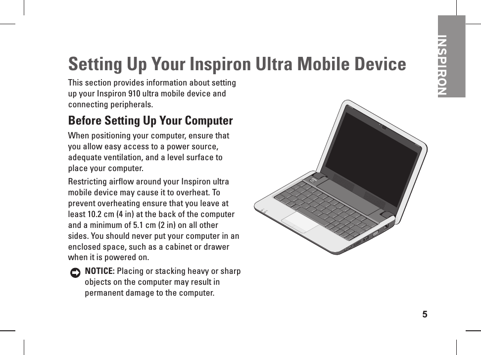 5INSPIRONSetting Up Your Inspiron Ultra Mobile DeviceThis section provides information about setting up your Inspiron 910 ultra mobile device and connecting peripherals. Before   Setting Up Your Computer When positioning your computer, ensure that you allow easy access to a power source, adequate ventilation, and a level surface to place your computer. Restricting airflow around your Inspiron ultra mobile device may cause it to overheat. To prevent overheating ensure that you leave at least 10.2 cm (4 in) at the back of the computer and a minimum of 5.1 cm (2 in) on all other sides. You should never put your computer in an  enclosed space, such as a cabinet or drawer when it is powered on. NOTICE: Placing or  stacking heavy or sharp objects on the computer may result in permanent damage to the computer.