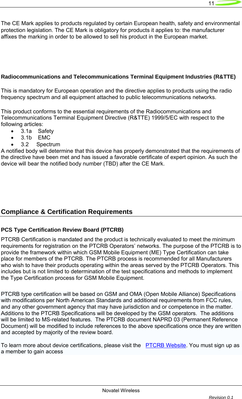   11  Novatel Wireless         Revision 0.1  The CE Mark applies to products regulated by certain European health, safety and environmental protection legislation. The CE Mark is obligatory for products it applies to: the manufacturer affixes the marking in order to be allowed to sell his product in the European market.    Radiocommunications and Telecommunications Terminal Equipment Industries (R&amp;TTE)  This is mandatory for European operation and the directive applies to products using the radio frequency spectrum and all equipment attached to public telecommunications networks.  This product conforms to the essential requirements of the Radiocommunications and Telecommunications Terminal Equipment Directive (R&amp;TTE) 1999/5/EC with respect to the following articles: •  3.1a    Safety  •  3.1b    EMC  •  3.2     Spectrum  A notified body will determine that this device has properly demonstrated that the requirements of the directive have been met and has issued a favorable certificate of expert opinion. As such the device will bear the notified body number (TBD) after the CE Mark.    Compliance &amp; Certification Requirements  PCS Type Certification Review Board (PTCRB) PTCRB Certification is mandated and the product is technically evaluated to meet the minimum requirements for registration on the PTCRB Operators’ networks. The purpose of the PTCRB is to provide the framework within which GSM Mobile Equipment (ME) Type Certification can take place for members of the PTCRB. The PTCRB process is recommended for all Manufacturers who wish to have their products operating within the areas served by the PTCRB Operators. This includes but is not limited to determination of the test specifications and methods to implement the Type Certification process for GSM Mobile Equipment.  PTCRB type certification will be based on GSM and OMA (Open Mobile Alliance) Specifications with modifications per North American Standards and additional requirements from FCC rules, and any other government agency that may have jurisdiction and or competence in the matter.  Additions to the PTCRB Specifications will be developed by the GSM operators.  The additions will be limited to MS-related features.  The PTCRB document NAPRD 03 (Permanent Reference Document) will be modified to include references to the above specifications once they are written and accepted by majority of the review board.    To learn more about device certifications, please visit the   PTCRB Website. You must sign up as a member to gain access   