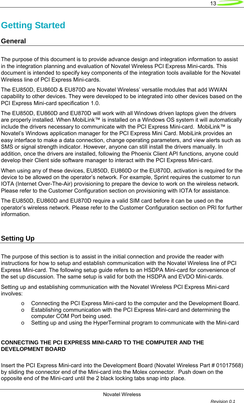   13  Novatel Wireless         Revision 0.1  Getting Started      General        The purpose of this document is to provide advance design and integration information to assist in the integration planning and evaluation of Novatel Wireless PCI Express Mini-cards. This document is intended to specify key components of the integration tools available for the Novatel Wireless line of PCI Express Mini-cards. The EU850D, EU860D &amp; EU870D are Novatel Wireless’ versatile modules that add WWAN capability to other devices. They were developed to be integrated into other devices based on the PCI Express Mini-card specification 1.0.   The EU850D, EU860D and EU870D will work with all Windows driven laptops given the drivers are properly installed. When MobiLink™ is installed on a Windows OS system it will automatically include the drivers necessary to communicate with the PCI Express Mini-card.  MobiLink™ is Novatel’s Windows application manager for the PCI Express Mini Card. MobiLink provides an easy interface to make a data connection, change operating parameters, and view alerts such as SMS or signal strength indicator. However, anyone can still install the drivers manually. In addition, once the drivers are installed, following the Phoenix Client API functions, anyone could develop their Client side software manager to interact with the PCI Express Mini-card. When using any of these devices, EU850D, EU860D or the EU870D, activation is required for the device to be allowed on the operator’s network. For example, Sprint requires the customer to run IOTA (Internet Over-The-Air) provisioning to prepare the device to work on the wireless network. Please refer to the Customer Configuration section on provisioning with IOTA for assistance. The EU850D, EU860D and EU870D require a valid SIM card before it can be used on the operator’s wireless network. Please refer to the Customer Configuration section on PRI for further information.   Setting Up The purpose of this section is to assist in the initial connection and provide the reader with instructions for how to setup and establish communication with the Novatel Wireless line of PCI Express Mini-card. The following setup guide refers to an HSDPA Mini-card for convenience of the set up discussion. The same setup is valid for both the HSDPA and EVDO Mini-cards.  Setting up and establishing communication with the Novatel Wireless PCI Express Mini-card involves: o  Connecting the PCI Express Mini-card to the computer and the Development Board. o  Establishing communication with the PCI Express Mini-card and determining the computer COM Port being used. o  Setting up and using the HyperTerminal program to communicate with the Mini-card     CONNECTING THE PCI EXPRESS MINI-CARD TO THE COMPUTER AND THE DEVELOPMENT BOARD  Insert the PCI Express Mini-card into the Development Board (Novatel Wireless Part # 01017568) by sliding the connector end of the Mini-card into the Molex connector.  Push down on the opposite end of the Mini-card until the 2 black locking tabs snap into place. 