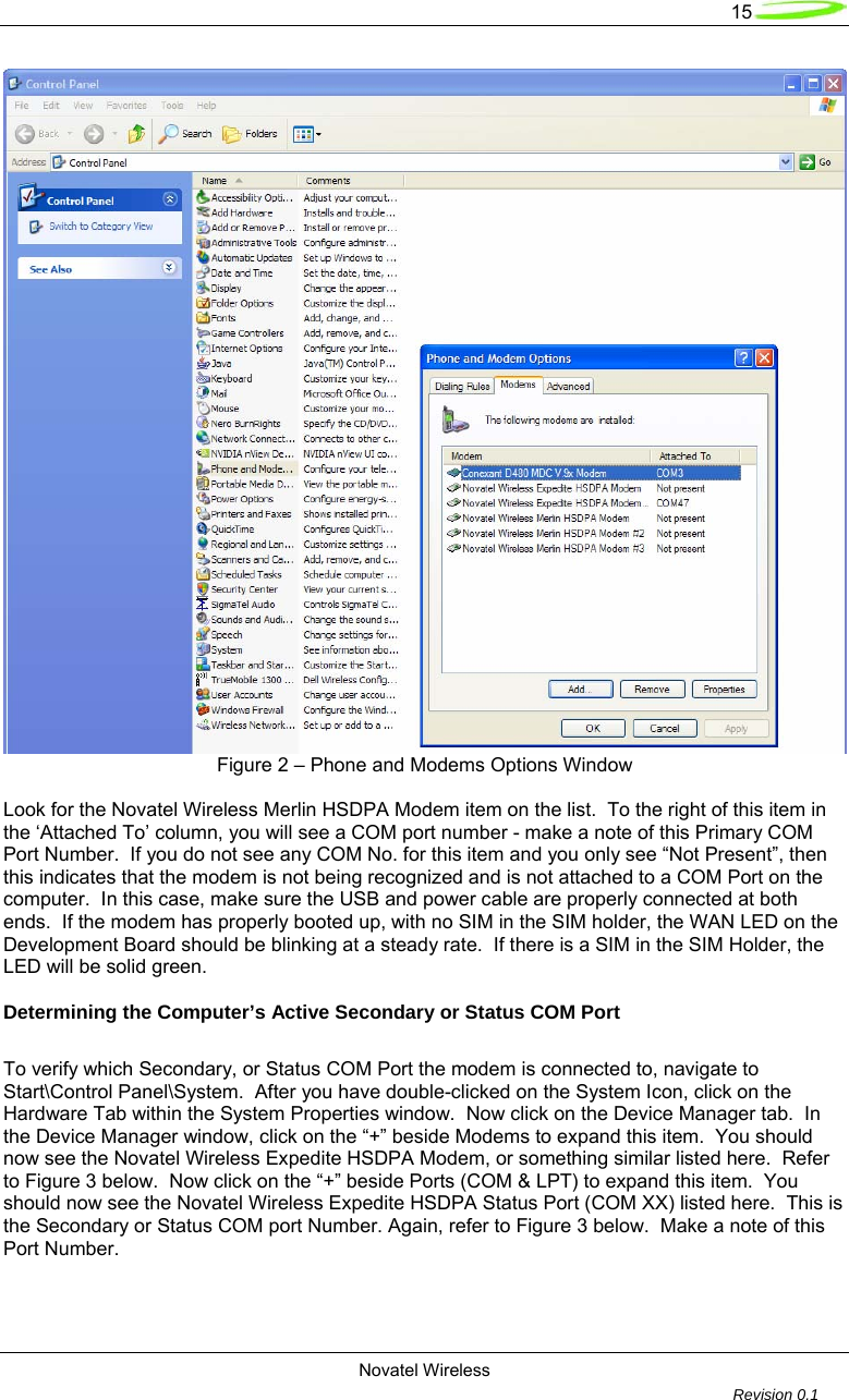   15  Novatel Wireless         Revision 0.1   Figure 2 – Phone and Modems Options Window  Look for the Novatel Wireless Merlin HSDPA Modem item on the list.  To the right of this item in the ‘Attached To’ column, you will see a COM port number - make a note of this Primary COM Port Number.  If you do not see any COM No. for this item and you only see “Not Present”, then this indicates that the modem is not being recognized and is not attached to a COM Port on the computer.  In this case, make sure the USB and power cable are properly connected at both ends.  If the modem has properly booted up, with no SIM in the SIM holder, the WAN LED on the Development Board should be blinking at a steady rate.  If there is a SIM in the SIM Holder, the LED will be solid green.  Determining the Computer’s Active Secondary or Status COM Port  To verify which Secondary, or Status COM Port the modem is connected to, navigate to Start\Control Panel\System.  After you have double-clicked on the System Icon, click on the Hardware Tab within the System Properties window.  Now click on the Device Manager tab.  In the Device Manager window, click on the “+” beside Modems to expand this item.  You should now see the Novatel Wireless Expedite HSDPA Modem, or something similar listed here.  Refer to Figure 3 below.  Now click on the “+” beside Ports (COM &amp; LPT) to expand this item.  You should now see the Novatel Wireless Expedite HSDPA Status Port (COM XX) listed here.  This is the Secondary or Status COM port Number. Again, refer to Figure 3 below.  Make a note of this Port Number.  