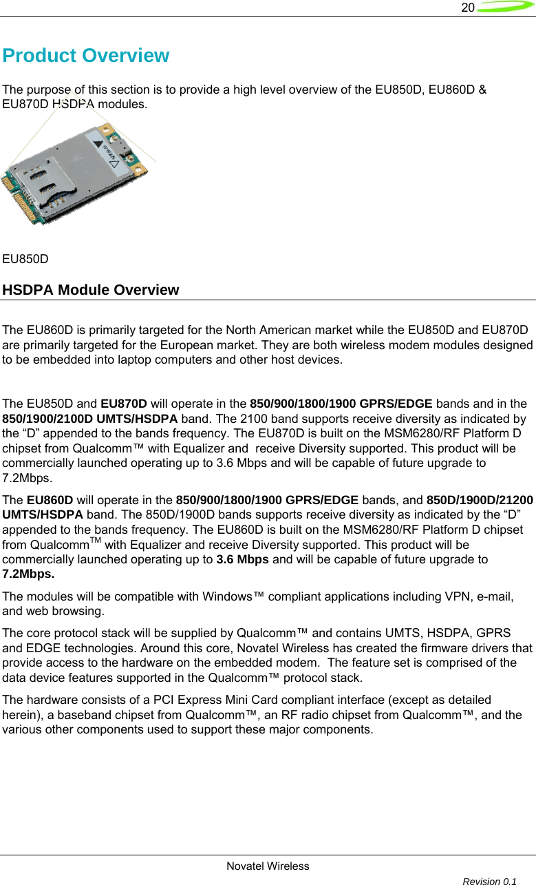   20  Novatel Wireless         Revision 0.1  Product Overview The purpose of this section is to provide a high level overview of the EU850D, EU860D &amp; EU870D HSDPA modules.           EU850D                       HSDPA Module Overview     The EU860D is primarily targeted for the North American market while the EU850D and EU870D are primarily targeted for the European market. They are both wireless modem modules designed to be embedded into laptop computers and other host devices.  The EU850D and EU870D will operate in the 850/900/1800/1900 GPRS/EDGE bands and in the 850/1900/2100D UMTS/HSDPA band. The 2100 band supports receive diversity as indicated by the “D” appended to the bands frequency. The EU870D is built on the MSM6280/RF Platform D chipset from Qualcomm™ with Equalizer and  receive Diversity supported. This product will be commercially launched operating up to 3.6 Mbps and will be capable of future upgrade to 7.2Mbps.  The EU860D will operate in the 850/900/1800/1900 GPRS/EDGE bands, and 850D/1900D/21200 UMTS/HSDPA band. The 850D/1900D bands supports receive diversity as indicated by the “D” appended to the bands frequency. The EU860D is built on the MSM6280/RF Platform D chipset from QualcommTM with Equalizer and receive Diversity supported. This product will be commercially launched operating up to 3.6 Mbps and will be capable of future upgrade to 7.2Mbps.  The modules will be compatible with Windows™ compliant applications including VPN, e-mail, and web browsing.  The core protocol stack will be supplied by Qualcomm™ and contains UMTS, HSDPA, GPRS and EDGE technologies. Around this core, Novatel Wireless has created the firmware drivers that provide access to the hardware on the embedded modem.  The feature set is comprised of the data device features supported in the Qualcomm™ protocol stack.  The hardware consists of a PCI Express Mini Card compliant interface (except as detailed herein), a baseband chipset from Qualcomm™, an RF radio chipset from Qualcomm™, and the various other components used to support these major components.         
