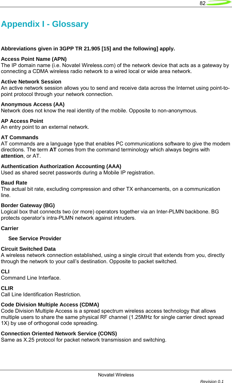   82  Novatel Wireless         Revision 0.1  Appendix I - Glossary  Abbreviations given in 3GPP TR 21.905 [15] and the following] apply. Access Point Name (APN) The IP domain name (i.e. Novatel Wireless.com) of the network device that acts as a gateway by connecting a CDMA wireless radio network to a wired local or wide area network. Active Network Session An active network session allows you to send and receive data across the Internet using point-to-point protocol through your network connection. Anonymous Access (AA) Network does not know the real identity of the mobile. Opposite to non-anonymous. AP Access Point An entry point to an external network. AT Commands AT commands are a language type that enables PC communications software to give the modem directions. The term AT comes from the command terminology which always begins with attention, or AT. Authentication Authorization Accounting (AAA) Used as shared secret passwords during a Mobile IP registration. Baud Rate The actual bit rate, excluding compression and other TX enhancements, on a communication line. Border Gateway (BG) Logical box that connects two (or more) operators together via an Inter-PLMN backbone. BG protects operator’s intra-PLMN network against intruders. Carrier      See Service Provider Circuit Switched Data A wireless network connection established, using a single circuit that extends from you, directly through the network to your call’s destination. Opposite to packet switched. CLI Command Line Interface. CLIR  Call Line Identification Restriction. Code Division Multiple Access (CDMA) Code Division Multiple Access is a spread spectrum wireless access technology that allows multiple users to share the same physical RF channel (1.25MHz for single carrier direct spread 1X) by use of orthogonal code spreading. Connection Oriented Network Service (CONS) Same as X.25 protocol for packet network transmission and switching. 