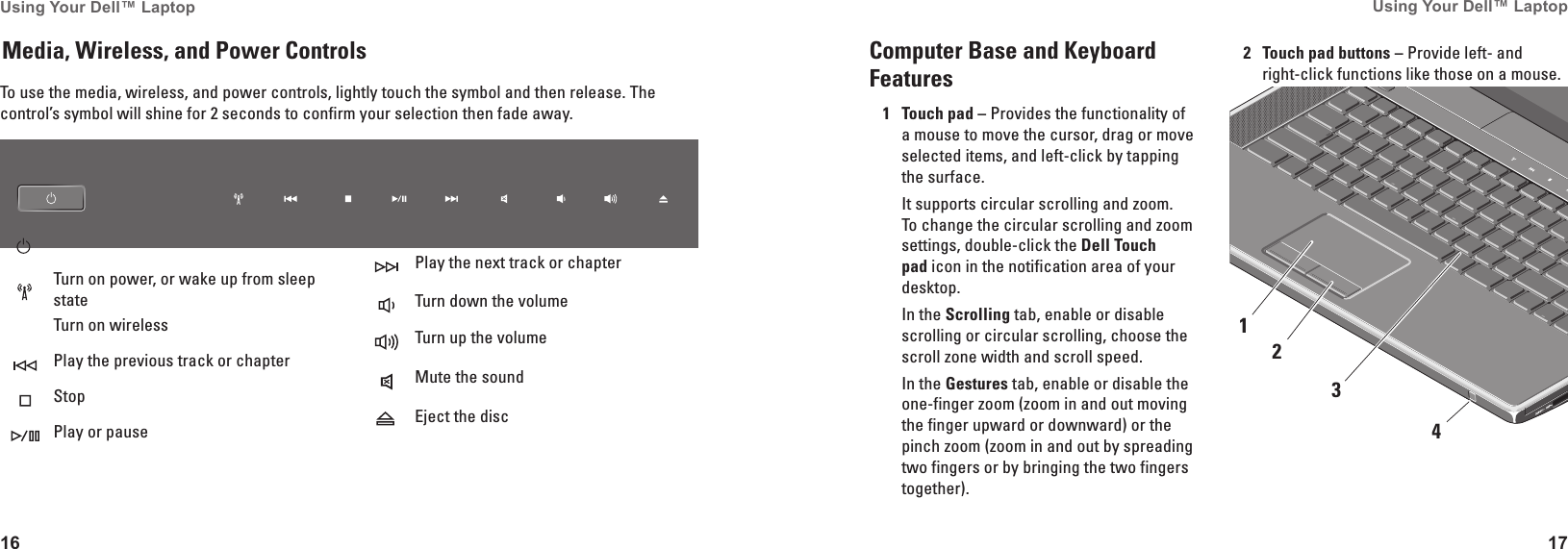 16Using Your Dell™ Laptop 17Using Your Dell™ Laptop To use the media, wireless, and power controls, lightly touch the symbol and then release. The control’s symbol will shine for 2 seconds to confirm your selection then fade away.Turn on power, or wake up from sleep stateTurn on wirelessPlay the previous track or chapterStopPlay or pausePlay the next track or chapterTurn down the volumeTurn up the volumeMute the soundEject the discMedia, Wireless, and Power Controls Computer Base and Keyboard Features1Touch pad – Provides the functionality of a mouse to move the cursor, drag or move selected items, and left-click by tapping the surface. It supports circular scrolling and zoom. To change the circular scrolling and zoom settings, double-click the Dell Touch pad icon in the notification area of your desktop.In the Scrolling tab, enable or disable scrolling or circular scrolling, choose the scroll zone width and scroll speed.In the Gestures tab, enable or disable the one-finger zoom (zoom in and out moving the finger upward or downward) or the pinch zoom (zoom in and out by spreading two fingers or by bringing the two fingers together).2Touch pad buttons – Provide left- and right-click functions like those on a mouse.4321