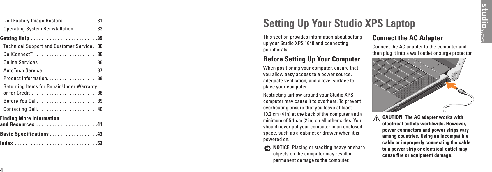 4  Setting Up Your Studio XPS LaptopThis section provides information about setting up your Studio XPS 1640 and connecting peripherals. Before Setting Up Your Computer When positioning your computer, ensure that you allow easy access to a power source, adequate ventilation, and a level surface to place your computer.Restricting airflow around your Studio XPS computer may cause it to overheat. To prevent overheating ensure that you leave at least 10.2 cm (4 in) at the back of the computer and a minimum of 5.1 cm (2 in) on all other sides. You should never put your computer in an enclosed space, such as a cabinet or drawer when it is powered on. NOTICE: Placing or stacking heavy or sharp objects on the computer may result in permanent damage to the computer.Connect the AC Adapter Connect the AC adapter to the computer and then plug it into a wall outlet or surge protector.CAUTION: The AC adapter works with electrical outlets worldwide� However, power connectors and power strips vary among countries� Using an incompatible cable or improperly connecting the cable to a power strip or electrical outlet may cause fire or equipment damage�Dell Factory Image Restore  . . . . . . . . . . . . . 31Operating System Reinstallation  . . . . . . . . . 33Getting Help  � � � � � � � � � � � � � � � � � � � � � � � � �35Technical Support and Customer Service . . 36DellConnect™ . . . . . . . . . . . . . . . . . . . . . . . . . 36Online Services  . . . . . . . . . . . . . . . . . . . . . . . 36AutoTech Service. . . . . . . . . . . . . . . . . . . . . . 37Product Information. . . . . . . . . . . . . . . . . . . . 38Returning Items for Repair Under Warranty or for Credit  . . . . . . . . . . . . . . . . . . . . . . . . . . 38Before You Call. . . . . . . . . . . . . . . . . . . . . . . . 39Contacting Dell. . . . . . . . . . . . . . . . . . . . . . . . 40Finding More Information  and Resources  � � � � � � � � � � � � � � � � � � � � � � �41Basic Specifications � � � � � � � � � � � � � � � � � �43Index  � � � � � � � � � � � � � � � � � � � � � � � � � � � � � � �52