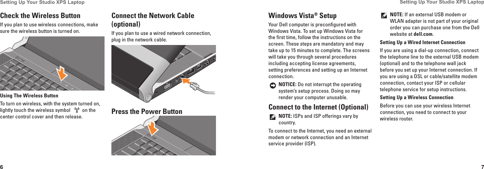 6Setting Up Your Studio XPS Laptop 7Setting Up Your Studio XPS Laptop Windows Vista® SetupYour Dell computer is preconfigured with Windows Vista. To set up Windows Vista for the first time, follow the instructions on the screen. These steps are mandatory and may take up to 15 minutes to complete. The screens will take you through several procedures including accepting license agreements, setting preferences and setting up an Internet connection.NOTICE: Do not interrupt the operating system’s setup process. Doing so may render your computer unusable.Connect to the Internet (Optional)NOTE: ISPs and ISP offerings vary by country.To connect to the Internet, you need an external modem or network connection and an Internet service provider (ISP). NOTE: If an external USB modem or WLAN adapter is not part of your original order you can purchase one from the Dell website at dell�com.Setting Up a Wired Internet ConnectionIf you are using a dial-up connection, connect the telephone line to the external USB modem (optional) and to the telephone wall jack before you set up your Internet connection. If you are using a DSL or cable/satellite modem connection, contact your ISP or cellular telephone service for setup instructions.Setting Up a Wireless ConnectionBefore you can use your wireless Internet connection, you need to connect to your wireless router. Check the Wireless Button If you plan to use wireless connections, make sure the wireless button is turned on.Using The Wireless ButtonTo turn on wireless, with the system turned on, lightly touch the wireless symbol  on the center control cover and then release. Connect the Network Cable (optional)If you plan to use a wired network connection, plug in the network cable.Press the Power Button