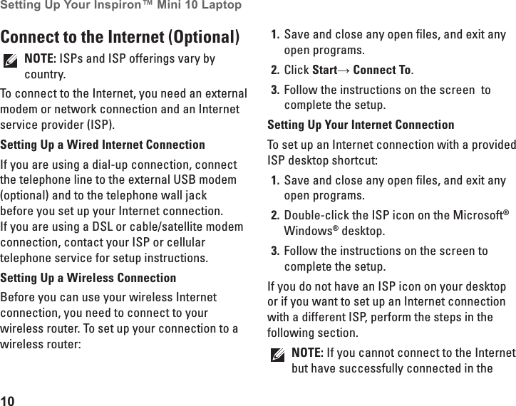 10Setting Up Your Inspiron™ Mini 10 Laptop Connect to the Internet (Optional)NOTE: ISPs and ISP offerings vary by country.To connect to the Internet, you need an external modem or network connection and an Internet service provider (ISP). Setting Up a Wired Internet ConnectionIf you are using a dial-up connection, connect the telephone line to the external USB modem (optional) and to the telephone wall jack before you set up your Internet connection. If you are using a DSL or cable/satellite modem connection, contact your ISP or cellular telephone service for setup instructions.Setting Up a Wireless ConnectionBefore you can use your wireless Internet connection, you need to connect to your wireless router. To set up your connection to a wireless router:Save and close any open files, and exit any 1. open programs.Click 2.  Start→ Connect To.Follow the instructions on the screen  to 3. complete the setup.Setting Up Your Internet ConnectionTo set up an Internet connection with a provided ISP desktop shortcut:Save and close any open files, and exit any 1. open programs.Double-click the ISP icon on the Microsoft2.  ® Windows® desktop.Follow the instructions on the screen to 3. complete the setup.If you do not have an ISP icon on your desktop or if you want to set up an Internet connection with a different ISP, perform the steps in the following section.NOTE: If you cannot connect to the Internet but have successfully connected in the 