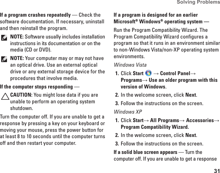 31Solving Problems If a program crashes repeatedly — Check the software documentation. If necessary, uninstall and then reinstall the program.NOTE: Software usually includes installation instructions in its documentation or on the media (CD or DVD).NOTE: Your computer may or may not have an optical drive. Use an external optical drive or any external storage device for the procedures that involve media.If the computer stops responding — CAUTION: You might lose data if you are unable to perform an operating system shutdown.Turn the computer off. If you are unable to get a response by pressing a key on your keyboard or moving your mouse, press the power button for at least 8 to 10 seconds until the computer turns off and then restart your computer.If a program is designed for an earlier Microsoft® Windows® operating system — Run the Program Compatibility Wizard. The Program Compatibility Wizard configures a program so that it runs in an environment similar to non-Windows Vista/non-XP operating system environments.Windows VistaClick 1.  Start  → Control Panel→ Programs→ Use an older program with this version of Windows.In the welcome screen, click 2.  Next.Follow the instructions on the screen.3. Windows XPClick 1.  Start→ All Programs→ Accessories→ Program Compatibility Wizard.In the welcome screen, click 2.  Next.Follow the instructions on the screen.3. If a solid blue screen appears — Turn the computer off. If you are unable to get a response 