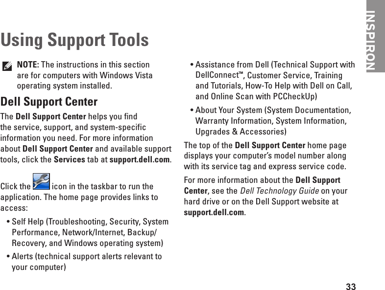 33INSPIRONNOTE: The instructions in this section are for computers with Windows Vista operating system installed.Dell Support CenterThe Dell Support Center helps you find the service, support, and system-specific information you need. For more information about Dell Support Center and available support tools, click the Services tab at support.dell.com.Click the   icon in the taskbar to run the application. The home page provides links to access:Self Help (Troubleshooting, Security, System •Performance, Network/Internet, Backup/ Recovery, and Windows operating system)Alerts (technical support alerts relevant to •your computer)Assistance from Dell (Technical Support with •DellConnect™, Customer Service, Training and Tutorials, How-To Help with Dell on Call, and Online Scan with PCCheckUp)About Your System (System Documentation, •Warranty Information, System Information, Upgrades &amp; Accessories)The top of the Dell Support Center home page displays your computer’s model number along with its service tag and express service code.For more information about the Dell Support Center, see the Dell Technology Guide on your hard drive or on the Dell Support website at support.dell.com.Using Support Tools