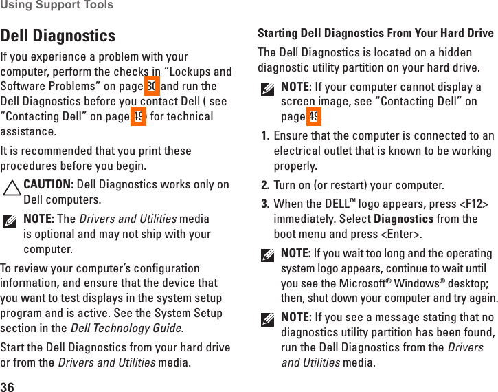 36Using Support Tools Dell Diagnostics If you experience a problem with your computer, perform the checks in “Lockups and Software Problems” on page 30 and run the Dell Diagnostics before you contact Dell ( see “Contacting Dell” on page 49) for technical assistance.It is recommended that you print these procedures before you begin.CAUTION: Dell Diagnostics works only on Dell computers.NOTE: The Drivers and Utilities media is optional and may not ship with your computer.To review your computer’s configuration information, and ensure that the device that you want to test displays in the system setup program and is active. See the System Setup section in the Dell Technology Guide.Start the Dell Diagnostics from your hard drive or from the Drivers and Utilities media.Starting Dell Diagnostics From Your Hard DriveThe Dell Diagnostics is located on a hidden diagnostic utility partition on your hard drive.NOTE: If your computer cannot display a screen image, see “Contacting Dell” on page 49.Ensure that the computer is connected to an 1. electrical outlet that is known to be working properly.Turn on (or restart) your computer.2. When the DELL3.  ™ logo appears, press &lt;F12&gt; immediately. Select Diagnostics from the boot menu and press &lt;Enter&gt;.NOTE: If you wait too long and the operating system logo appears, continue to wait until you see the Microsoft® Windows® desktop; then, shut down your computer and try again.NOTE: If you see a message stating that no diagnostics utility partition has been found, run the Dell Diagnostics from the Drivers and Utilities media.