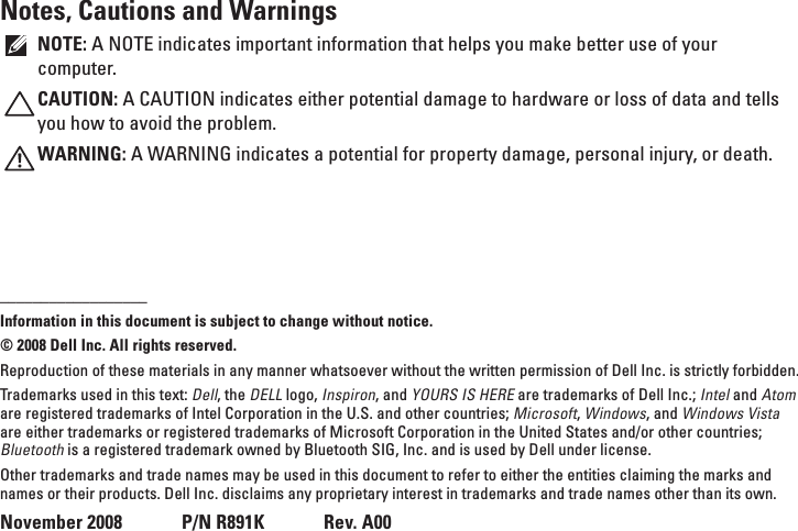 Notes, Cautions and WarningsNOTE: A NOTE indicates important information that helps you make better use of your computer.CAUTION: A CAUTION indicates either potential damage to hardware or loss of data and tells you how to avoid the problem.WARNING: A WARNING indicates a potential for property damage, personal injury, or death.__________________Information in this document is subject to change without notice.© 2008 Dell Inc. All rights reserved.Reproduction of these materials in any manner whatsoever without the written permission of Dell Inc. is strictly forbidden.Trademarks used in this text: Dell, the DELL logo, Inspiron, and YOURS IS HERE are trademarks of Dell Inc.; Intel and Atom are registered trademarks of Intel Corporation in the U.S. and other countries; Microsoft, Windows, and Windows Vista are either trademarks or registered trademarks of Microsoft Corporation in the United States and/or other countries; Bluetooth is a registered trademark owned by Bluetooth SIG, Inc. and is used by Dell under license.Other trademarks and trade names may be used in this document to refer to either the entities claiming the marks and names or their products. Dell Inc. disclaims any proprietary interest in trademarks and trade names other than its own.November 2008      P/N R891K      Rev. A00