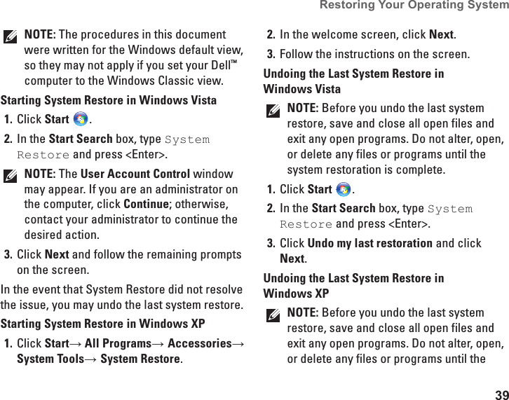 39Restoring Your Operating System  NOTE: The procedures in this document were written for the Windows default view, so they may not apply if you set your Dell™ computer to the Windows Classic view.Starting System Restore in Windows VistaClick 1.  Start .In the 2.  Start Search box, type System Restore and press &lt;Enter&gt;.NOTE: The User Account Control window may appear. If you are an administrator on the computer, click Continue; otherwise, contact your administrator to continue the desired action.Click 3.  Next and follow the remaining prompts on the screen.In the event that System Restore did not resolve the issue, you may undo the last system restore.Starting System Restore in Windows XPClick 1.  Start→ All Programs→ Accessories→ System Tools→ System Restore.In the welcome screen, click 2.  Next.Follow the instructions on the screen.3. Undoing the Last System Restore in Windows VistaNOTE: Before you undo the last system restore, save and close all open files and exit any open programs. Do not alter, open, or delete any files or programs until the system restoration is complete.Click 1.  Start .In the 2.  Start Search box, type System Restore and press &lt;Enter&gt;.Click 3.  Undo my last restoration and click Next.Undoing the Last System Restore in Windows XPNOTE: Before you undo the last system restore, save and close all open files and exit any open programs. Do not alter, open, or delete any files or programs until the 
