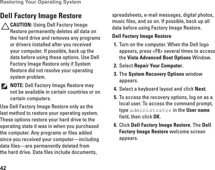 42Restoring Your Operating System  Dell Factory Image RestoreCAUTION: Using Dell Factory Image Restore permanently deletes all data on the hard drive and removes any programs or drivers installed after you received your computer. If possible, back up the data before using these options. Use Dell Factory Image Restore only if System Restore did not resolve your operating system problem.NOTE: Dell Factory Image Restore may not be available in certain countries or on certain computers.Use Dell Factory Image Restore only as the last method to restore your operating system. These options restore your hard drive to the operating state it was in when you purchased the computer. Any programs or files added since you received your computer—including data files—are permanently deleted from the hard drive. Data files include documents, spreadsheets, e-mail messages, digital photos, music files, and so on. If possible, back up all data before using Factory Image Restore.Dell Factory Image RestoreTurn on the computer. When the Dell logo 1. appears, press &lt;F8&gt; several times to access the Vista Advanced Boot Options Window.Select 2.  Repair Your Computer.The 3.  System Recovery Options window appears.Select a keyboard layout and click 4.  Next.To access the recovery options, log on as a 5. local user. To access the command prompt, type administrator in the User name field, then click OK.Click 6.  Dell Factory Image Restore. The Dell Factory Image Restore welcome screen appears.