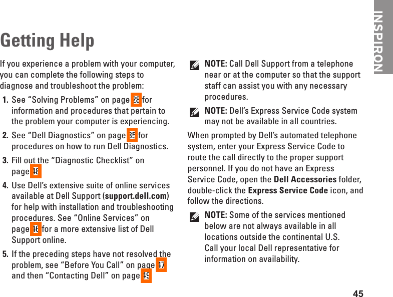 45INSPIRONIf you experience a problem with your computer, you can complete the following steps to diagnose and troubleshoot the problem:See “Solving Problems” on page 1.  28 for information and procedures that pertain to the problem your computer is experiencing.See “Dell Diagnostics” on page 2.  35 for procedures on how to run Dell Diagnostics.Fill out the “Diagnostic Checklist” on  3. page 48.Use Dell’s extensive suite of online services 4. available at Dell Support (support.dell.com) for help with installation and troubleshooting procedures. See “Online Services” on  page 46 for a more extensive list of Dell Support online.If the preceding steps have not resolved the 5. problem, see “Before You Call” on page 47 and then “Contacting Dell” on page 49.NOTE: Call Dell Support from a telephone near or at the computer so that the support staff can assist you with any necessary procedures.NOTE: Dell’s Express Service Code system may not be available in all countries.When prompted by Dell’s automated telephone system, enter your Express Service Code to route the call directly to the proper support personnel. If you do not have an Express Service Code, open the Dell Accessories folder, double-click the Express Service Code icon, and follow the directions.NOTE: Some of the services mentioned below are not always available in all locations outside the continental U.S. Call your local Dell representative for information on availability.Getting Help