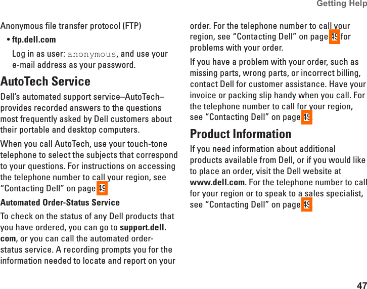 47Getting Help Anonymous file transfer protocol (FTP)ftp.dell.com•Log in as user: anonymous, and use your e-mail address as your password.AutoTech ServiceDell’s automated support service–AutoTech–provides recorded answers to the questions most frequently asked by Dell customers about their portable and desktop computers.When you call AutoTech, use your touch-tone telephone to select the subjects that correspond to your questions. For instructions on accessing the telephone number to call your region, see “Contacting Dell” on page 49.Automated Order-Status ServiceTo check on the status of any Dell products that you have ordered, you can go to support.dell.com, or you can call the automated order-status service. A recording prompts you for the information needed to locate and report on your order. For the telephone number to call your region, see “Contacting Dell” on page 49 for problems with your order.If you have a problem with your order, such as missing parts, wrong parts, or incorrect billing, contact Dell for customer assistance. Have your invoice or packing slip handy when you call. For the telephone number to call for your region, see “Contacting Dell” on page 49.Product InformationIf you need information about additional products available from Dell, or if you would like to place an order, visit the Dell website at  www.dell.com. For the telephone number to call for your region or to speak to a sales specialist, see “Contacting Dell” on page 49.