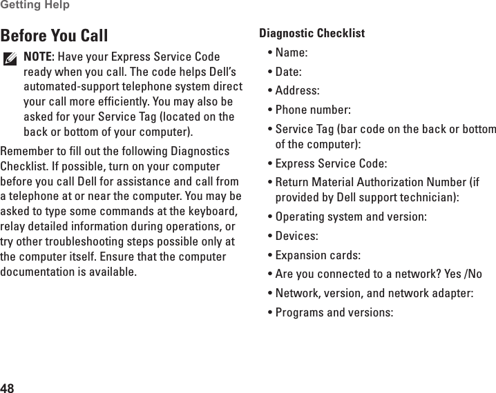 48Getting Help Before You CallNOTE: Have your Express Service Code ready when you call. The code helps Dell’s automated-support telephone system direct your call more efficiently. You may also be asked for your Service Tag (located on the back or bottom of your computer).Remember to fill out the following Diagnostics Checklist. If possible, turn on your computer before you call Dell for assistance and call from a telephone at or near the computer. You may be asked to type some commands at the keyboard, relay detailed information during operations, or try other troubleshooting steps possible only at the computer itself. Ensure that the computer documentation is available. Diagnostic ChecklistName:•Date:•Address:•Phone number:•Service Tag (bar code on the back or bottom •of the computer):Express Service Code:•Return Material Authorization Number (if •provided by Dell support technician):Operating system and version:•Devices:•Expansion cards:•Are you connected to a network? Yes /No•Network, version, and network adapter:•Programs and versions:•