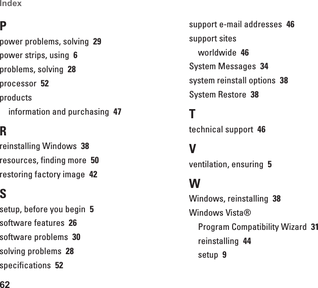62Index Ppower problems, solving  29power strips, using  6problems, solving  28processor  52productsinformation and purchasing  47Rreinstalling Windows  38resources, finding more  50restoring factory image  42Ssetup, before you begin  5software features  26software problems  30solving problems  28specifications  52support e-mail addresses  46support sitesworldwide  46System Messages  34system reinstall options  38System Restore  38Ttechnical support  46Vventilation, ensuring  5WWindows, reinstalling  38Windows Vista®Program Compatibility Wizard  31reinstalling  44setup  9