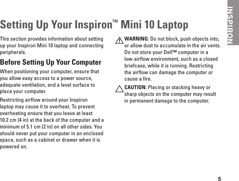 5INSPIRONSetting Up Your Inspiron™ Mini 10 LaptopThis section provides information about setting up your Inspiron Mini 10 laptop and connecting peripherals. Before Setting Up Your Computer When positioning your computer, ensure that you allow easy access to a power source, adequate ventilation, and a level surface to place your computer.Restricting airflow around your Inspiron laptop may cause it to overheat. To prevent overheating ensure that you leave at least 10.2 cm (4 in) at the back of the computer and a minimum of 5.1 cm (2 in) on all other sides. You should never put your computer in an enclosed space, such as a cabinet or drawer when it is powered on. WARNING: Do not block, push objects into, or allow dust to accumulate in the air vents. Do not store your Dell™ computer in a low-airflow environment, such as a closed briefcase, while it is running. Restricting the airflow can damage the computer or cause a fire.CAUTION: Placing or stacking heavy or sharp objects on the computer may result in permanent damage to the computer.