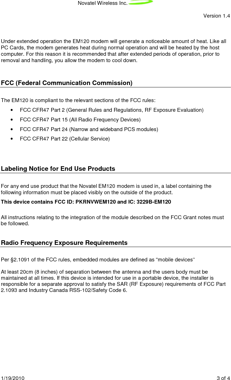 Novatel Wireless Inc.  Version 1.4 1/19/2010    3 of 4   Under extended operation the EM120 modem will generate a noticeable amount of heat. Like all PC Cards, the modem generates heat during normal operation and will be heated by the host computer. For this reason it is recommended that after extended periods of operation, prior to removal and handling, you allow the modem to cool down.  FCC (Federal Communication Commission) The EM120 is compliant to the relevant sections of the FCC rules: •  FCC CFR47 Part 2 (General Rules and Regulations, RF Exposure Evaluation) •  FCC CFR47 Part 15 (All Radio Frequency Devices) •  FCC CFR47 Part 24 (Narrow and wideband PCS modules) •  FCC CFR47 Part 22 (Cellular Service)  Labeling Notice for End Use Products For any end use product that the Novatel EM120 modem is used in, a label containing the following information must be placed visibly on the outside of the product.         This device contains FCC ID: PKRNVWEM120 and IC: 3229B-EM120           All instructions relating to the integration of the module described on the FCC Grant notes must be followed.  Radio Frequency Exposure Requirements  Per §2.1091 of the FCC rules, embedded modules are defined as “mobile devices”   At least 20cm (8 inches) of separation between the antenna and the users body must be maintained at all times. If this device is intended for use in a portable device, the installer is responsible for a separate approval to satisfy the SAR (RF Exposure) requirements of FCC Part 2.1093 and Industry Canada RSS-102/Safety Code 6.  