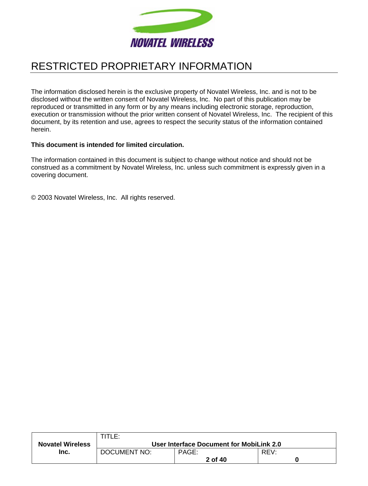                                                         TITLE:  User Interface Document for MobiLink 2.0 Novatel Wireless  Inc. DOCUMENT NO:  PAGE:   2 of 40  REV:  0   RESTRICTED PROPRIETARY INFORMATION   The information disclosed herein is the exclusive property of Novatel Wireless, Inc. and is not to be disclosed without the written consent of Novatel Wireless, Inc.  No part of this publication may be reproduced or transmitted in any form or by any means including electronic storage, reproduction, execution or transmission without the prior written consent of Novatel Wireless, Inc.  The recipient of this document, by its retention and use, agrees to respect the security status of the information contained herein.  This document is intended for limited circulation.  The information contained in this document is subject to change without notice and should not be construed as a commitment by Novatel Wireless, Inc. unless such commitment is expressly given in a covering document.   © 2003 Novatel Wireless, Inc.  All rights reserved.  