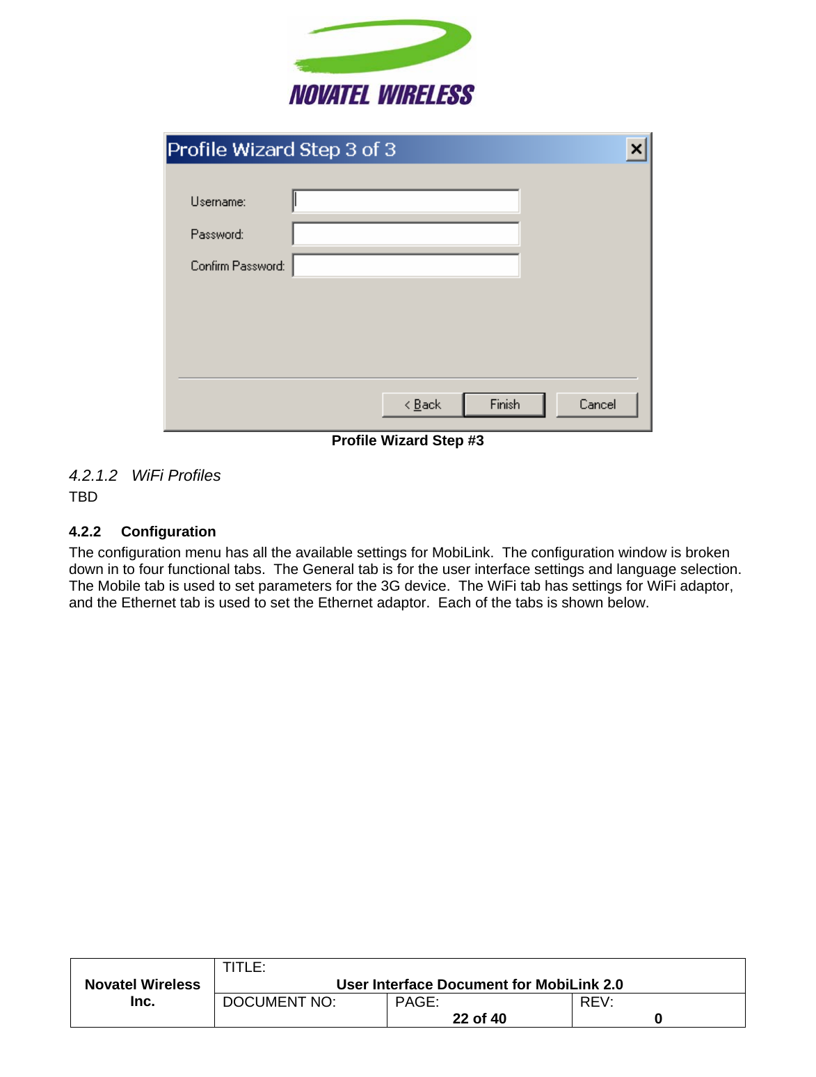                                                         TITLE:  User Interface Document for MobiLink 2.0  Profile Wizard Step #3 4.2.1.2 WiFi Profiles TBD 4.2.2 Configuration The configuration menu has all the available settings for MobiLink.  The configuration window is broken down in to four functional tabs.  The General tab is for the user interface settings and language selection.  The Mobile tab is used to set parameters for the 3G device.  The WiFi tab has settings for WiFi adaptor, and the Ethernet tab is used to set the Ethernet adaptor.  Each of the tabs is shown below. Novatel Wireless  Inc. DOCUMENT NO:  PAGE:   22 of 40  REV:  0    