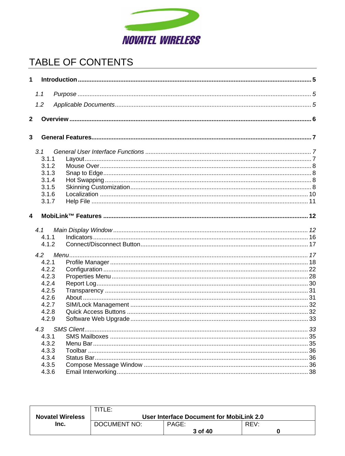                                                         TITLE:  User Interface Document for MobiLink 2.0 Novatel Wireless  Inc. DOCUMENT NO:  PAGE:   3 of 40  REV:  0   TABLE OF CONTENTS 1 Introduction.......................................................................................................................................... 5 1.1 Purpose .......................................................................................................................................... 5 1.2 Applicable Documents.................................................................................................................... 5 2 Overview ............................................................................................................................................... 6 3 General Features.................................................................................................................................. 7 3.1 General User Interface Functions .................................................................................................. 7 3.1.1 Layout...................................................................................................................................... 7 3.1.2 Mouse Over............................................................................................................................. 8 3.1.3 Snap to Edge........................................................................................................................... 8 3.1.4 Hot Swapping .......................................................................................................................... 8 3.1.5 Skinning Customization........................................................................................................... 8 3.1.6 Localization ........................................................................................................................... 10 3.1.7 Help File ................................................................................................................................ 11 4 MobiLink™ Features ......................................................................................................................... 12 4.1 Main Display Window ................................................................................................................... 12 4.1.1 Indicators............................................................................................................................... 16 4.1.2 Connect/Disconnect Button................................................................................................... 17 4.2 Menu............................................................................................................................................. 17 4.2.1 Profile Manager ..................................................................................................................... 18 4.2.2 Configuration ......................................................................................................................... 22 4.2.3 Properties Menu .................................................................................................................... 28 4.2.4 Report Log............................................................................................................................. 30 4.2.5 Transparency ........................................................................................................................ 31 4.2.6 About ..................................................................................................................................... 31 4.2.7 SIM/Lock Management ......................................................................................................... 32 4.2.8 Quick Access Buttons ...........................................................................................................32 4.2.9 Software Web Upgrade......................................................................................................... 33 4.3 SMS Client.................................................................................................................................... 33 4.3.1 SMS Mailboxes ..................................................................................................................... 35 4.3.2 Menu Bar............................................................................................................................... 35 4.3.3 Toolbar .................................................................................................................................. 36 4.3.4 Status Bar.............................................................................................................................. 36 4.3.5 Compose Message Window ................................................................................................. 36 4.3.6 Email Interworking................................................................................................................. 38 