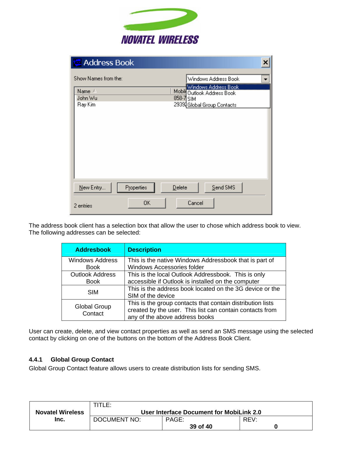                                                         TITLE:  User Interface Document for MobiLink 2.0   The address book client has a selection box that allow the user to chose which address book to view.  The following addresses can be selected:  Addresbook  Description Windows Address Book  This is the native Windows Addressbook that is part of Windows Accessories folder Outlook Address Book  This is the local Outlook Addressbook.  This is only accessible if Outlook is installed on the computer SIM  This is the address book located on the 3G device or the SIM of the device Global Group Contact This is the group contacts that contain distribution lists created by the user.  This list can contain contacts from any of the above address books  User can create, delete, and view contact properties as well as send an SMS message using the selected contact by clicking on one of the buttons on the bottom of the Address Book Client.  4.4.1  Global Group Contact Novatel Wireless  Inc. DOCUMENT NO:  PAGE:   39 of 40  REV:  0   Global Group Contact feature allows users to create distribution lists for sending SMS. 