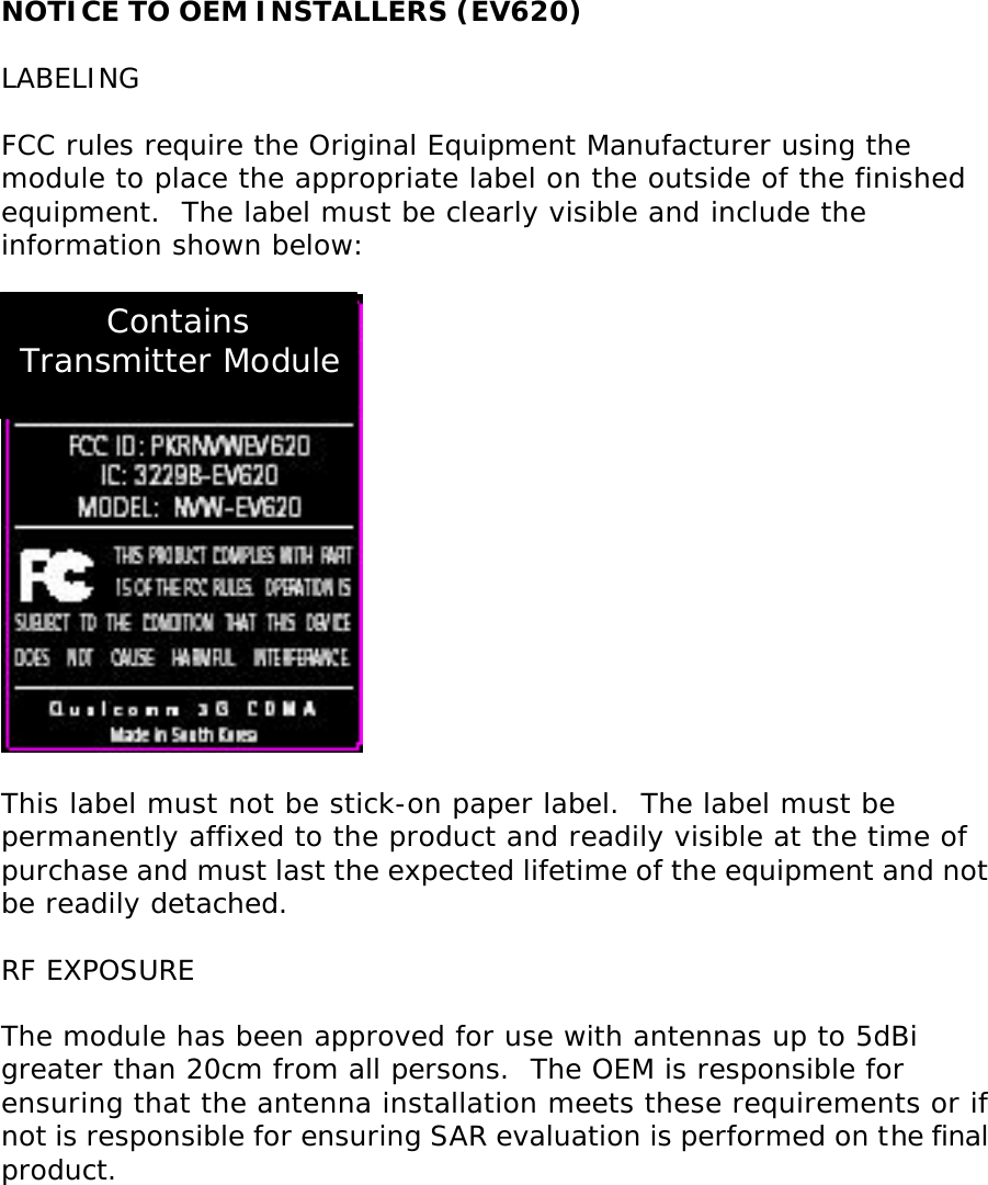NOTICE TO OEM INSTALLERS (EV620)  LABELING  FCC rules require the Original Equipment Manufacturer using the module to place the appropriate label on the outside of the finished equipment.  The label must be clearly visible and include the information shown below:    This label must not be stick-on paper label.  The label must be permanently affixed to the product and readily visible at the time of purchase and must last the expected lifetime of the equipment and not be readily detached.  RF EXPOSURE  The module has been approved for use with antennas up to 5dBi greater than 20cm from all persons.  The OEM is responsible for ensuring that the antenna installation meets these requirements or if not is responsible for ensuring SAR evaluation is performed on the final product. Contains Transmitter Module