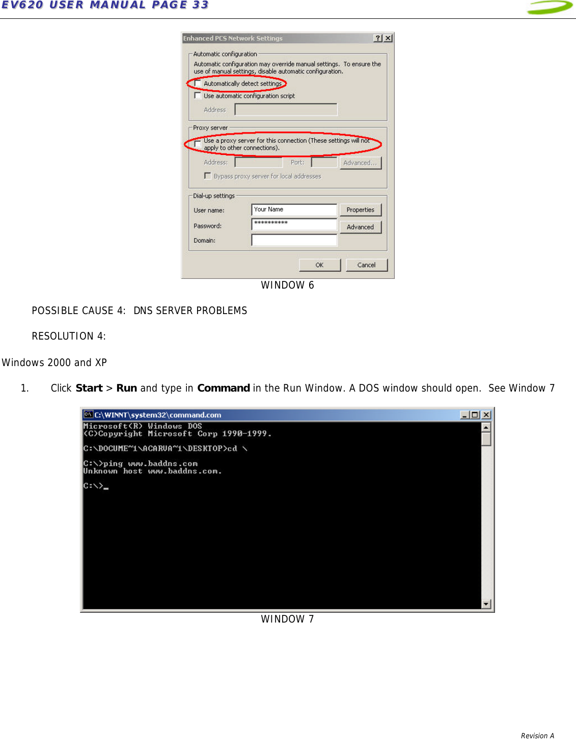 EEVV662200  UUSSEERR  MMAANNUUAALL  PPAAGGEE  3333              Revision A     WINDOW 6  POSSIBLE CAUSE 4:  DNS SERVER PROBLEMS  RESOLUTION 4:    Windows 2000 and XP  1. Click Start &gt; Run and type in Command in the Run Window. A DOS window should open.  See Window 7    WINDOW 7   