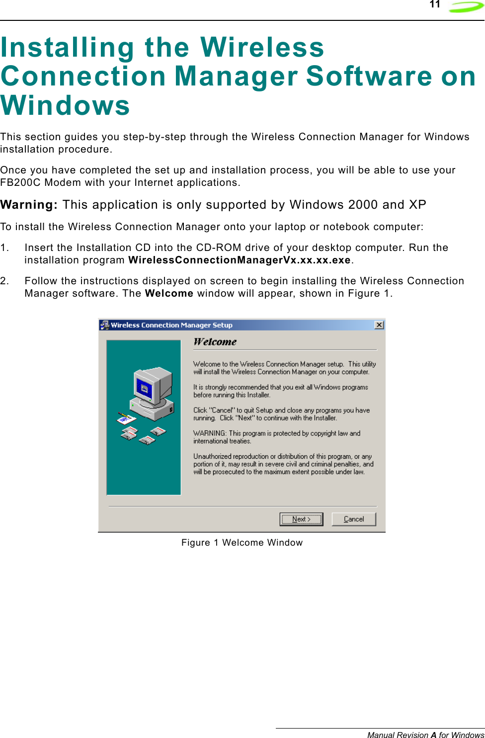    11Manual Revision A for WindowsInstalling the Wireless Connection Manager Software on WindowsThis section guides you step-by-step through the Wireless Connection Manager for Windows installation procedure. Once you have completed the set up and installation process, you will be able to use your FB200C Modem with your Internet applications.Warning: This application is only supported by Windows 2000 and XPTo install the Wireless Connection Manager onto your laptop or notebook computer:1. Insert the Installation CD into the CD-ROM drive of your desktop computer. Run the installation program WirelessConnectionManagerVx.xx.xx.exe.2. Follow the instructions displayed on screen to begin installing the Wireless Connection Manager software. The Welcome window will appear, shown in Figure 1.Figure 1 Welcome Window