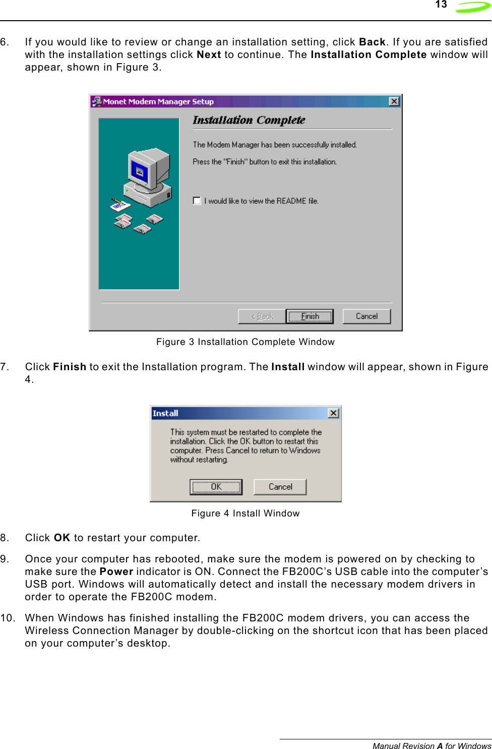    13Manual Revision A for Windows6. If you would like to review or change an installation setting, click Back. If you are satisfied with the installation settings click Next to continue. The Installation Complete window will appear, shown in Figure 3.Figure 3 Installation Complete Window7. Click Finish to exit the Installation program. The Install window will appear, shown in Figure 4.Figure 4 Install Window8. Click OK to restart your computer.9. Once your computer has rebooted, make sure the modem is powered on by checking to make sure the Power indicator is ON. Connect the FB200C’s USB cable into the computer’s USB port. Windows will automatically detect and install the necessary modem drivers in order to operate the FB200C modem. 10. When Windows has finished installing the FB200C modem drivers, you can access the Wireless Connection Manager by double-clicking on the shortcut icon that has been placed on your computer’s desktop.