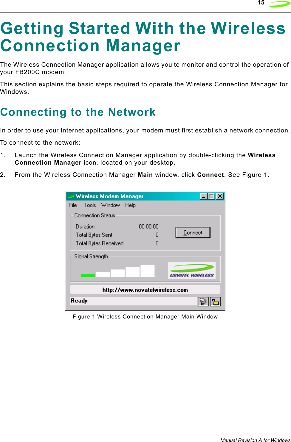    15Manual Revision A for WindowsGetting Started With the Wireless Connection ManagerThe Wireless Connection Manager application allows you to monitor and control the operation of your FB200C modem. This section explains the basic steps required to operate the Wireless Connection Manager for Windows.Connecting to the NetworkIn order to use your Internet applications, your modem must first establish a network connection.To connect to the network:1. Launch the Wireless Connection Manager application by double-clicking the Wireless Connection Manager icon, located on your desktop.2. From the Wireless Connection Manager Main window, click Connect. See Figure 1.Figure 1 Wireless Connection Manager Main Window