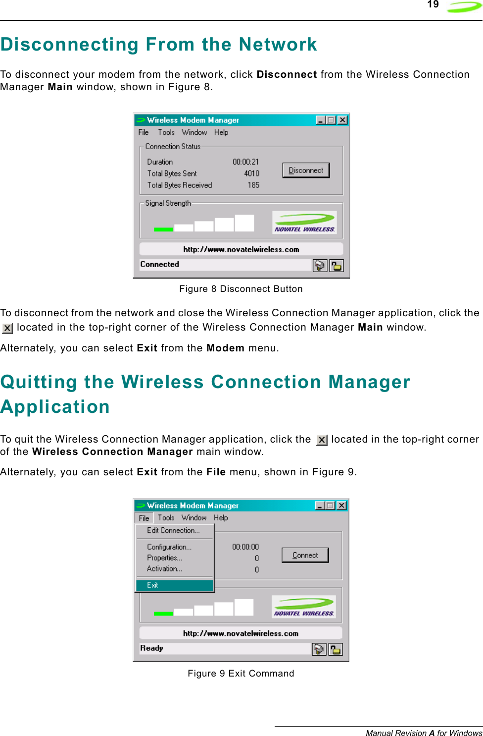    19Manual Revision A for WindowsDisconnecting From the NetworkTo disconnect your modem from the network, click Disconnect from the Wireless Connection Manager Main window, shown in Figure 8.Figure 8 Disconnect ButtonTo disconnect from the network and close the Wireless Connection Manager application, click the  located in the top-right corner of the Wireless Connection Manager Main window.Alternately, you can select Exit from the Modem menu.Quitting the Wireless Connection Manager ApplicationTo quit the Wireless Connection Manager application, click the   located in the top-right corner of the Wireless Connection Manager main window.Alternately, you can select Exit from the File menu, shown in Figure 9.Figure 9 Exit Command
